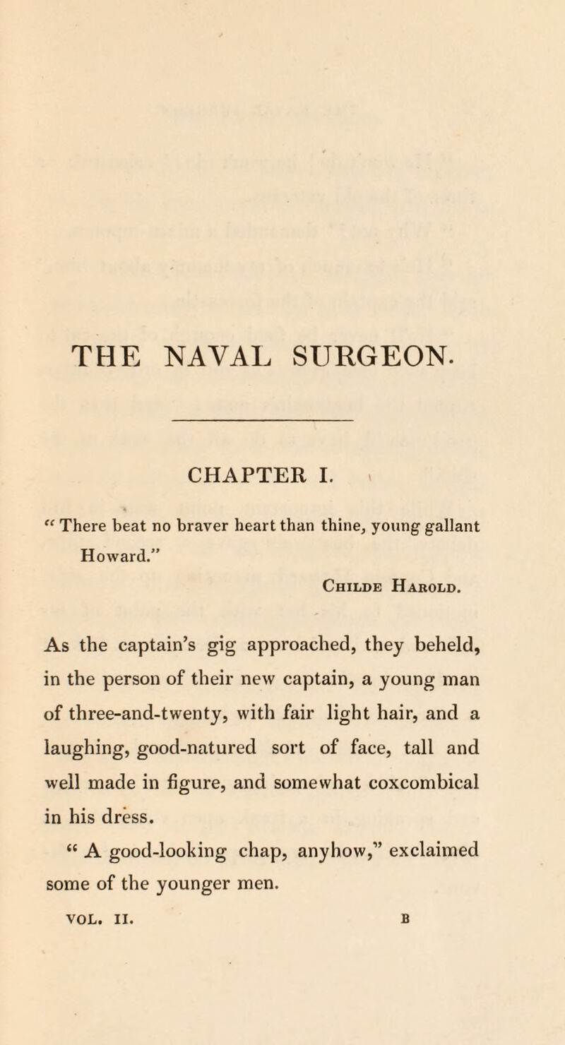 THE NAVAL SURGEON. CHAPTER I. > “ There beat no braver heart than thine, young gallant Howard.” Childe Harold. As the captain’s gig approached, they beheld, in the person of their new captain, a young man of three-and-twenty, with fair light hair, and a laughing, good-natured sort of face, tall and well made in figure, and somewhat coxcombical in his dress. “ A good-looking chap, anyhow,” exclaimed some of the younger men. VOL. II. B