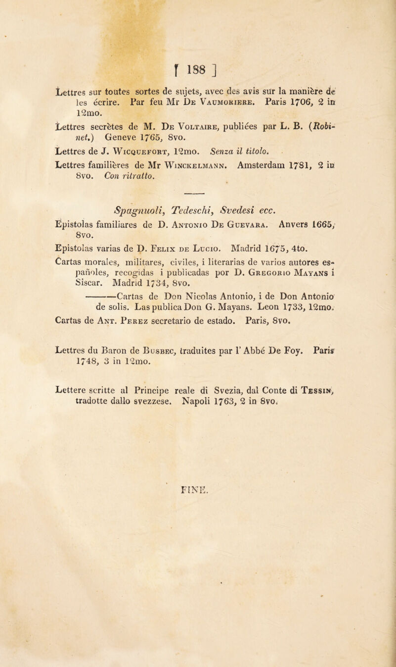 f 18B ] Lettres sur toutes sortes de sujets, avec des a vis sur la manière de les écrire. Par feu Mr De Vaumokiere. Paris 1706, 2 in 12mo. Lettres secrètes de M. De Voltaire, publiées par L. B. (i£oòi« net,) Geneve 1765, 8vo. Lettres de J. Wicquefort, 12mo. Senza il titolo. Lettres familières de Mr Winckelmann. Amsterdam 1781, 2 in 8vo. Con ritratto. Spaglinoli, Tedeschi, Svedesi ecc. Epistolas familiares de D. Antonio De Guevara. Anvers 1665, 8vo. Epistolas varias de D. Felix de Lucio. Madrid 1675, 4to. Cartas morales, milita,res, civiles, i literarias de varios autores es* paiìoles, recogidas i pubìicadas por D. Gregorio Mayans i Siscar. Madrid 1734, 8vo. --—Cartas de Don Nicolas Antonio, i de Don Antonio de solis. Las publica Don G. Mayans. Leon 1733, 12mo„ Cartas de Ant. Perez secretario de estado. Paris, 8vo. Lettres du Baron de Busbec, traduites par 1’ Abbé De Foy. Paris 1748, 3 in 12mo. Lettere scritte al Principe reale di Svezia, dal Conte di Tessin, tradotte dallo svezzese. Napoli 1763, 2 in 8vo0 FINE.