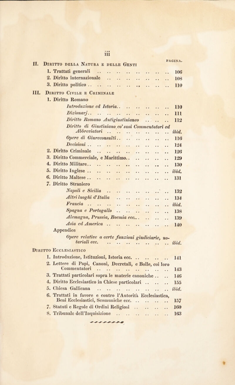 311 PAGINA. II. Diritto della Natura e delle Genti 1. Trattati generali .. .. .. .. .. 100 2. Diritto internazionale . 108 3. Diritto politico .. no III. Diritto Civile e Criminale 1. Diritto Romano Introduzione ed Istoria. 4. .. .. 110 Dizionarj. Ili Diritto Romano Antigiustinianeo ,. .. », 112 Diritto di Giustiniano co’ suoi Commentatori ed Abbreviatori.ibid. Opere di Giureconsulti ». »... ». ». », 110 Decisioni. 124 2. Diritto Criminale.. . . t 120 3. Diritto Commerciale, e Marittimo.. ». .. 129 4. Diritto Militare. 130 5. Diritto Inglese ». . .. ibid* 0. Diritto Maltese. 131 7. Diritto Straniero Napoli e Sicilia . . » 132 Altri luoghi d’Italia .. ». .. 134 Francia. Spagna e Portogallo. ., .. .. 13§ Alemagnaì Prussia, Boemia ecc. 139 Asia ed America. 140 Appendice Opere relative a certe funzioni giudiciarìe, no¬ tariali ecc. ibid. Diritto Ecclesiastico 1. Introduzione, Istituzioni, Istoria ecc. .. .. 141 2. Lettere di Papi, Canoni, Decretali, e Bolle, coi loro Commentatori. .. .. 143 3. Trattati particolari sopra le materie canoniche .. ». 140 4. Diritto Ecclesiastico in Chiese particolari. 155 5. Chiesa Gallicana .. ibid. 6. Trattati in favore e contro l’Autorità Ecclesiastica, Beni Ecclesiastici, Scomuniche ecc. 157 7. Statuti e Regole di Ordini Religiosi. 109