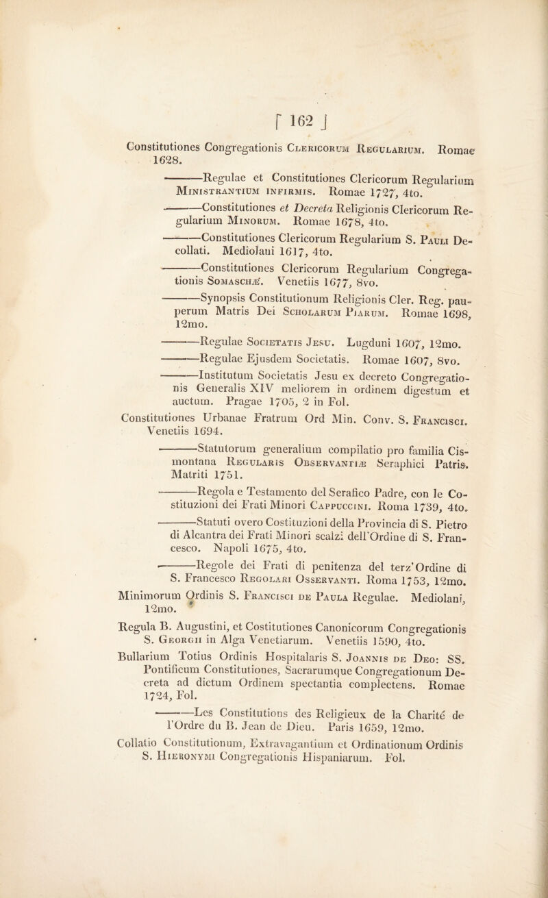 Constitutiones Congregationis Clericorum Regularium. Romae 1628. -—Regulae et Constitutiones Clericorum Regularium Ministrantium infirmis. Romae 1/27, 4to. --Constitutiones et Decreta Religioni Clericorum Re» gularium Minorum. Romae 1678, 4to. —--Constitutiones Clericorum Regularium S. Pauli De¬ collati. Mediolani 1617, 4to. --Constitutiones Clericorum Regularium Congrega¬ tionis Soma scile . Venetiis 1677, 8vo. --Synopsis Constitutionum Religionis Cler. Reg. pau- perum Matris Dei Scholarum Pjarum. Romae 1698, 12mo. —-Regulae Societatis Jesu. Lugduni 1607, 12mo. -Regulae Ejusdem Societatis. Romae 1607, 8vo. --—Institutum Societatis Jesu ex decreto Congregatio¬ nis Generalis XIV meliorem in ordinem digestum et auctum. Pragae 1705, 2 in Eoi. Constitutiones Urbanae Fratrum Ord Min. Conv. S. Francisci. Venetiis 1694. ——-Statutorum generaiium compilatio prò familia Cis¬ montana Regularis Osservanti^ Seraphici Patris. Matriti 1751. --Regola e Testamento del Serafico Padre, con le Co¬ stituzioni dei Frati Minori Cappuccini. Roma 1739, 4to. --Statuti overo Costituzioni della Provincia di S. Pietro di Alcantra dei Frati Minori scalzi dell’Ordine di S. Fran¬ cesco. Napoli 1675, 4to. —-Regole dei Frati di penitenza del terz’Ordine di S. Francesco Regolari Osservanti. Roma 1/53, 12mo. Minimorum Ordinis S. Francisci de Paula Regulae. Mediolani 12mo. Regula B. Augustini, et Costitutiones Canonicorum Congregationis S. Georgii in Alga Venetiarum. Venetiis 1590, 4to. Bullarium Totius Ordinis Hospitalaris S. Joannis de Deo: SS. Pontificum Constitutiones, Sacrarumque Congregationum De¬ creta ad dictum Ordinem spectantia complectens. Romae 1724, Fol. ■-—Lcs Constitutions des Religieux de la Charité de l’Ordre du B. Jean de Dieu. Paris 1659, 12mo. Collatio Constitutionum, Extravagantium et Ordinationum Ordinis S. Hieronymi Congregationis Flispaniarum. Fol.