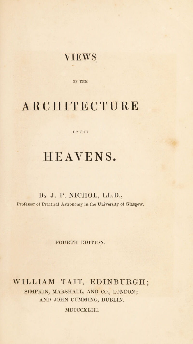 VIEWS OF THE ARCHITECTURE OF THE HEAVENS. By J. P. NICHOL, LL.D., Professor of Practical Astronomy in the University of Glasgow. FOURTH EDITION. WILLIAM TAIT, EDINBURGH SIMPKIN, MARSHALL, AND CO., LONDON; AND JOHN CUMMING, DUBLIN. MDCCCXLIII.