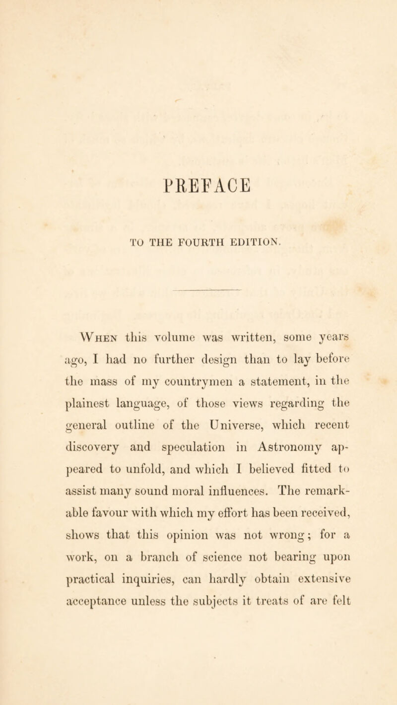 PREFACE TO THE FOURTH EDITION, When this volume was written, some years ago, I had no further design than to lay before the mass of my countrymen a statement, in the plainest language, of those views regarding the general outline of the Universe, which recent discovery and speculation in Astronomy ap¬ peared to unfold, and which 1 believed fitted to assist many sound moral influences. The remark¬ able favour with which my effort has been received, shows that this opinion was not wrong; for a work, on a branch of science not bearing upon practical inquiries, can hardly obtain extensive acceptance unless the subjects it treats of are felt