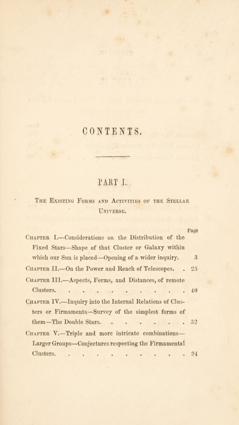 CONTENTS. PART I. The Existing Forms and Activities of the Stellar Universe. Page Chapter I.—Considerations on the Distribution of the Fixed Stars—Shape of that Cluster or Galaxy within which our Sun is placed—Opening of a wider inquiry. 3 Chapter II.—On the Power and Reach of Telescopes. . 25 Chapter III.—Aspects, Forms, and Distances, of remote Clusters.40 Chapter IV.—Inquiry into the Internal Relations of Clus¬ ters or Firmaments—Survey of the simplest forms of them—The Double Stars.52 Chapter V.—Triple and more intricate combinations— Larger Groups—Conjectures respecting the Firmamental Clusters.94