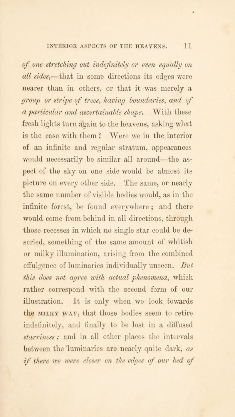 of one stretching out indefinitely or even equally on all sides,—that in some directions its edges were nearer than in others, or that it was merely a group or stripe of trees, having boundaries, and of a particular and ascertainable shape. With these fresh lights turn again to the heavens, asking what is the case with them? Were we in the interior of an infinite and regular stratum, appearances would necessarily be similar all around—the as¬ pect of the sky on one side would be almost its picture on every other side. The same, or nearly the same number of visible bodies would, as in the infinite forest, be found everywhere ; and there would come from behind in all directions, through those recesses in which no single star could be de¬ scried, something of the same amount of whitish or milky illumination, arising from the combined effulgence of luminaries individually unseen. But this does not agree with actual phenomena, which rather correspond with the second form of our illustration. It is only when wo look towards the milky way, that those bodies seem to retire indefinitely, and finally to be lost in a diffused starriness; and in all other places the intervals between the luminaries are nearly quite dark, as if there we were closer on the edges of our bed of