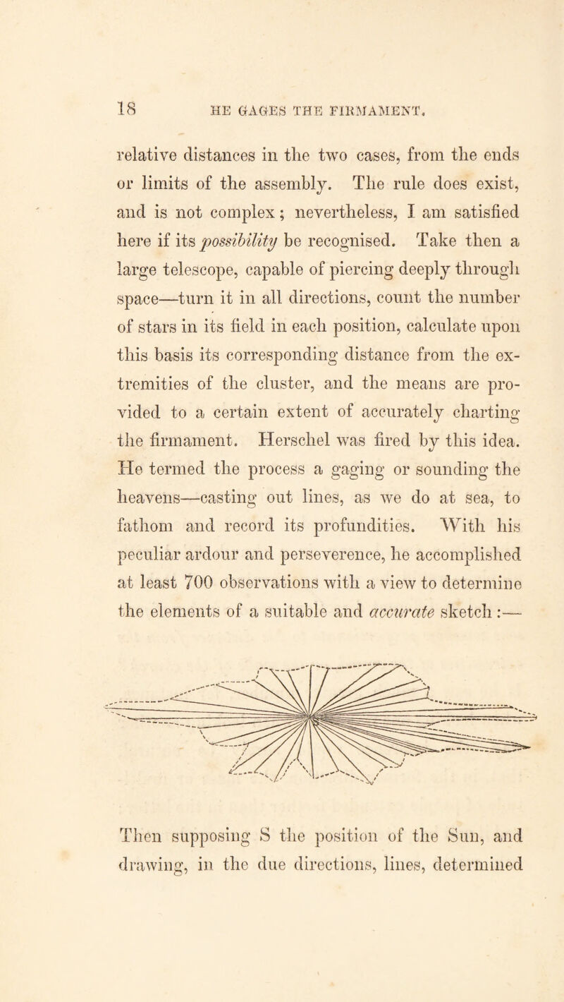relative distances in the two cases, from the ends or limits of the assembly. The rule does exist, and is not complex; nevertheless, I am satisfied here if its possibility be recognised. Take then a large telescope, capable of piercing deeply through space—turn it in all directions, count the number of stars in its field in each position, calculate upon this basis its corresponding distance from the ex¬ tremities of the cluster, and the means are pro¬ vided to a certain extent of accurately charting the firmament. Herschel was fired by this idea. He termed the process a gaging or sounding the heavens—casting out lines, as we do at sea, to fathom and record its profundities. With his peculiar ardour and perseverence, he accomplished at least 700 observations with a view to determine the elements of a suitable and accurate sketch Then supposing S the position of the Sun, and drawing, in the due directions, lines, determined