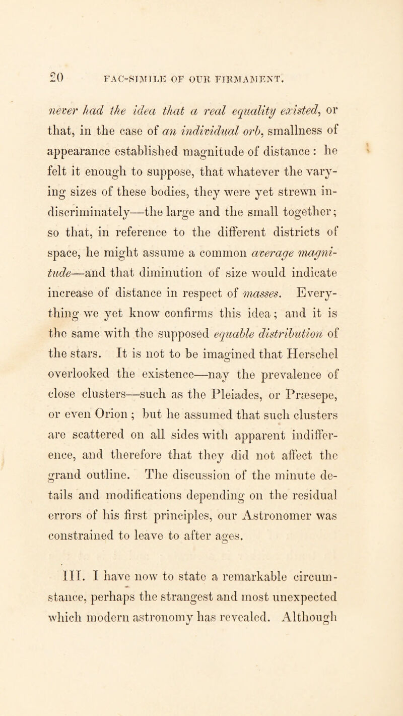 never had the Idea that a real equality existed, or that, in the case of an individual orb, smallness of appearance established magnitude of distance : he felt it enough to suppose, that whatever the vary¬ ing sizes of these bodies, they were yet strewn in¬ discriminately—the large and the small together; so that, in reference to the different districts of space, he might assume a common average 'magni¬ tude—and that diminution of size would indicate increase of distance in respect of masses. Every¬ thing we yet know confirms this idea; and it is the same with the supposed equable distribution of the stars. It is not to be imagined that Herscliel overlooked the existence—nay the prevalence of close clusters—such as the Pleiades, or Prsesepe, or even Orion ; but he assumed that such clusters are scattered on all sides with apparent indiffer¬ ence, and therefore that they did not affect the Grand outline. The discussion of the minute de- CD tails and modifications depending on the residual errors of his first principles, our Astronomer was constrained to leave to after ao'es. O III. I have now to state a remarkable circum- stance, perhaps the strangest and most unexpected which modern astronomv has revealed. Although