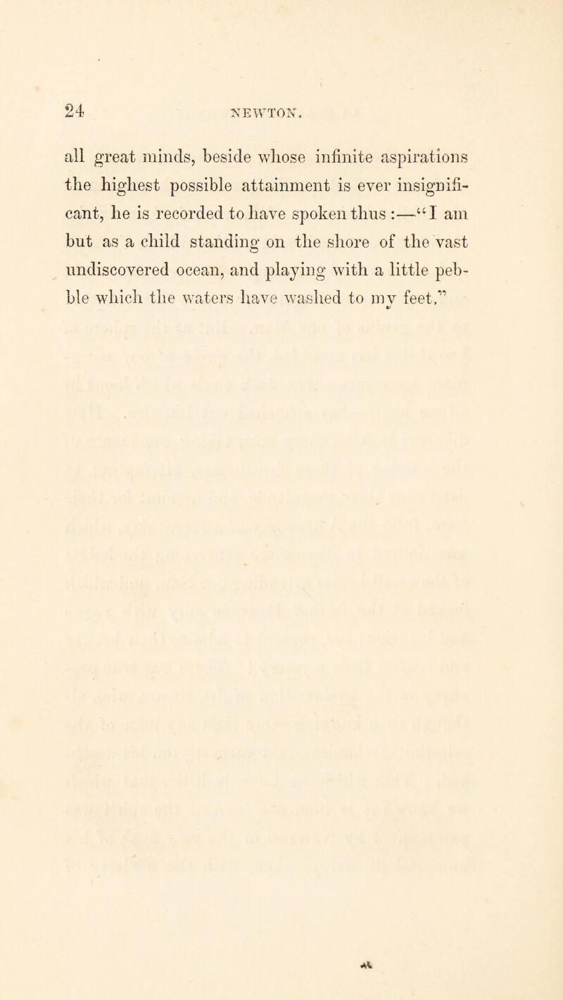 all great minds, beside whose infinite aspirations the highest possible attainment is ever insignifi¬ cant, he is recorded to have spoken thus:—UI am but as a child standing on the shore of the vast undiscovered ocean, and playing with a little peb¬ ble which the waters have washed to mv feet/’ 44