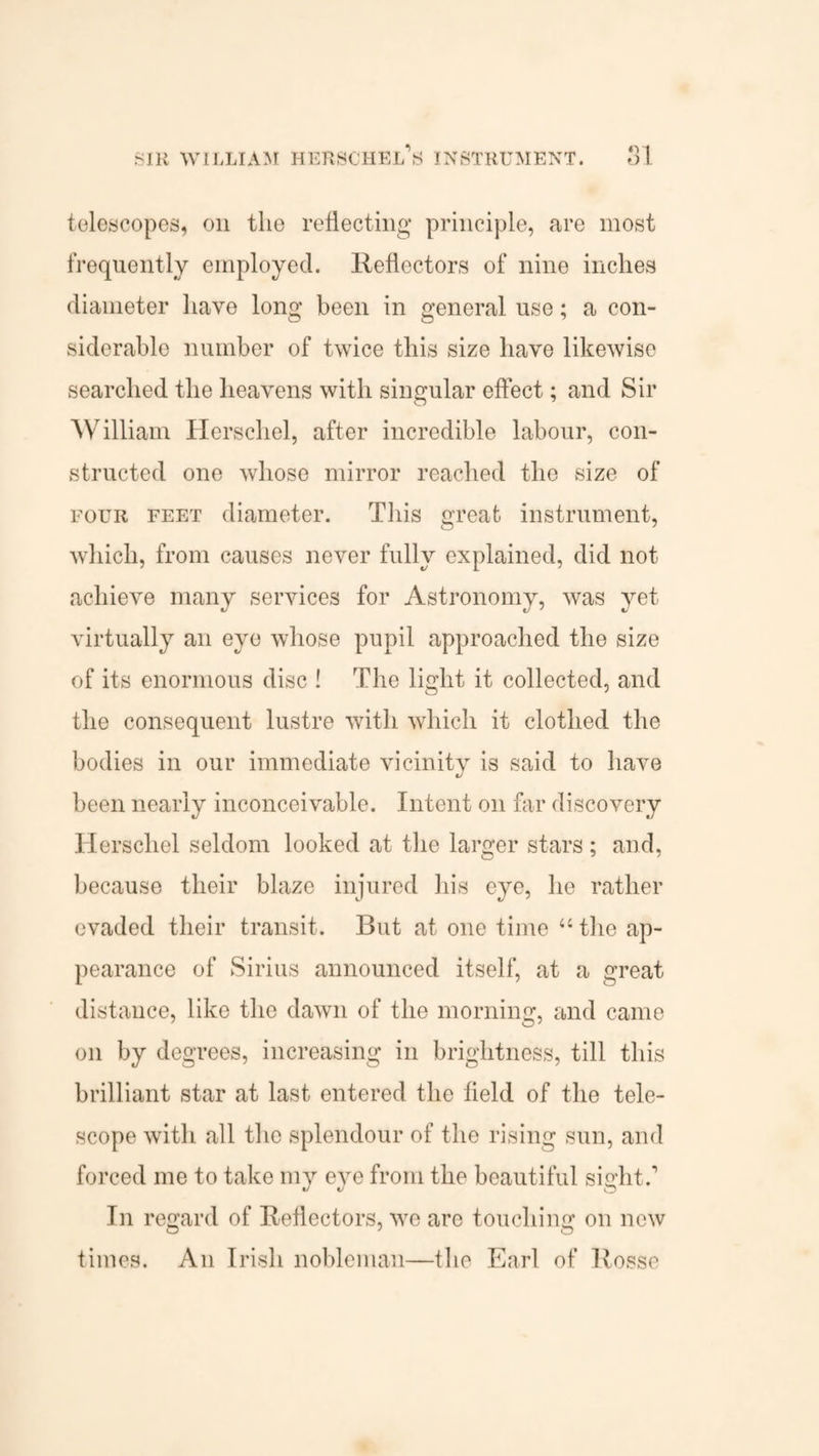 telescopes, on the reflecting- principle, are most frequently employed. Reflectors of nine inches diameter have long been in general use; a con¬ siderable number of twice this size have likewise searched the heavens with singular effect; and Sir William Herschel, after incredible labour, con¬ structed one whose mirror reached the size of four feet diameter. This great instrument, which, from causes never fully explained, did not achieve many services for Astronomy, was yet virtually an eye whose pupil approached the size of its enormous disc ! The light it collected, and the consequent lustre with which it clothed the bodies in our immediate vicinity is said to have been nearly inconceivable. Intent on far discovery Herschel seldom looked at the larger stars ; and, because their blaze injured his eye, he rather evaded their transit. But at one time “ the ap¬ pearance of Sirius announced itself, at a great distance, like the dawn of the morning, and came on by degrees, increasing in brightness, till this brilliant star at last entered the field of the tele¬ scope with all the splendour of the rising sun, and forced me to take my eve from the beautiful sia'lit.1 In regard of Reflectors, we are touching on new times. An Irish nobleman—the Earl of Rosse