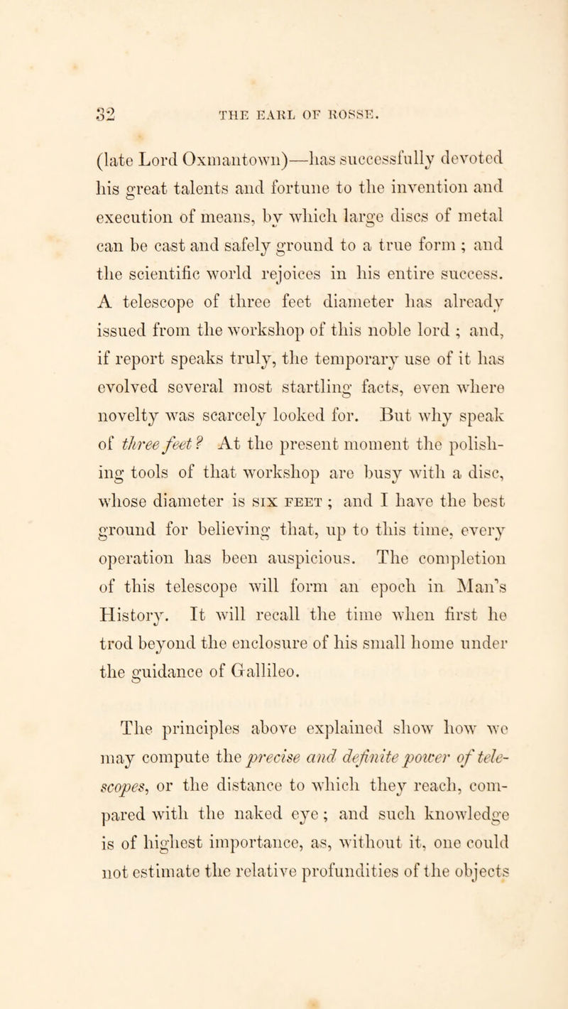 THE EARL OF ROSSE. (late Lord Oxmantown)—lias successfully devoted his great talents and fortune to the invention and execution of means, bv which large discs of metal can he cast and safely ground to a true form ; and the scientific world rejoices in his entire success. A telescope of three feet diameter has already issued from the workshop of this noble lord ; and, if report speaks truly, the temporary use of it has evolved several most startling facts, even where novelty was scarcely looked for. But why speak of three feet? At the present moment the polish¬ ing tools of that workshop are busy with a disc, whose diameter is six feet ; and I have the best ground for believing that, up to this time, every operation has been auspicious. The completion of this telescope will form an epoch in Maids History. It will recall the time when first ho trod beyond the enclosure of his small home under the guidance of Gallileo. The principles above explained show how we may compute the precise and definite power of tele¬ scopes, or the distance to which they reach, com¬ pared with the naked eye; and such knowledge is of highest importance, as, without it, one could not estimate the relative profundities of the objects