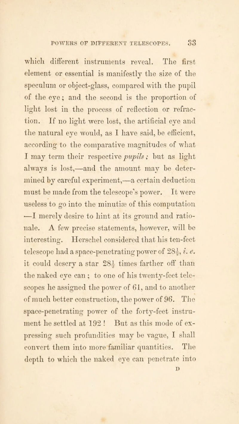 which different instruments reveal. The first element or essential is manifestly the size of the speculum or object-glass, compared with the pupil of the eye; and the second is the proportion of light lost in the process of reflection or refrac¬ tion. If no light were lost, the artificial eve and the natural eye would, as I have said, be efficient, according to the comparative magnitudes of what I may term their respective pupils; but as light always is lost,—and the amount may be deter- mined by careful experiment,—a certain deduction must be made from the telescope’s power. It were useless to go into the minutiae of this computation *—I merely desire to hint at its ground and ratio¬ nale. A few precise statements, however, will be interesting. Herschel considered that his ten-feet telescope had a space-penetrating power of 28^, i. e. it could descry a star 28A times farther off than the naked ejm can ; to one of his twenty-feet tele¬ scopes he assigned the power of 61, and to another of much better construction, the power of 96. The space-penetrating power of the forty-feet instru¬ ment he settled at 192 ! But as this mode of ex¬ pressing such profundities may be vague, I shall convert them into more familiar quantities. The depth to which the naked eye can penetrate into D