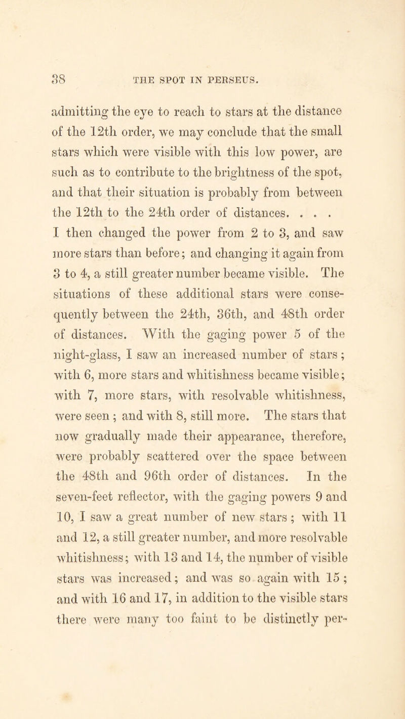 admitting the eye to reach to stars at the distance of the 12th order, we may conclude that the small stars which were visible with this low power, are such as to contribute to the brightness of the spot, and that their situation is probably from between the 12th to the 21th order of distances. . . . 1 then changed the power from 2 to 3, and saw more stars than before; and changing it again from 3 to 4, a still greater number became visible. The situations of these additional stars were conse¬ quently between the 24th, 36th, and 48th order of distances. With the gaging power 5 of the night-glass, I saw an increased number of stars; with 6, more stars and whitishness became visible; with 7, more stars, with resolvable whitishness, were seen ; and with 8, still more. The stars that now gradually made their appearance, therefore, were probably scattered over the space between the 48th and 96th order of distances. In the seven-feet reflector, with the gaging powers 9 and 10, I saw a great number of new stars ; with II and 12, a still greater number, and more resolvable whitishness; with 13 and 14, the number of visible stars was increased; and was so again with 15; and with 16 and 17, in addition to the visible stars there were many too faint to be distinctly per-