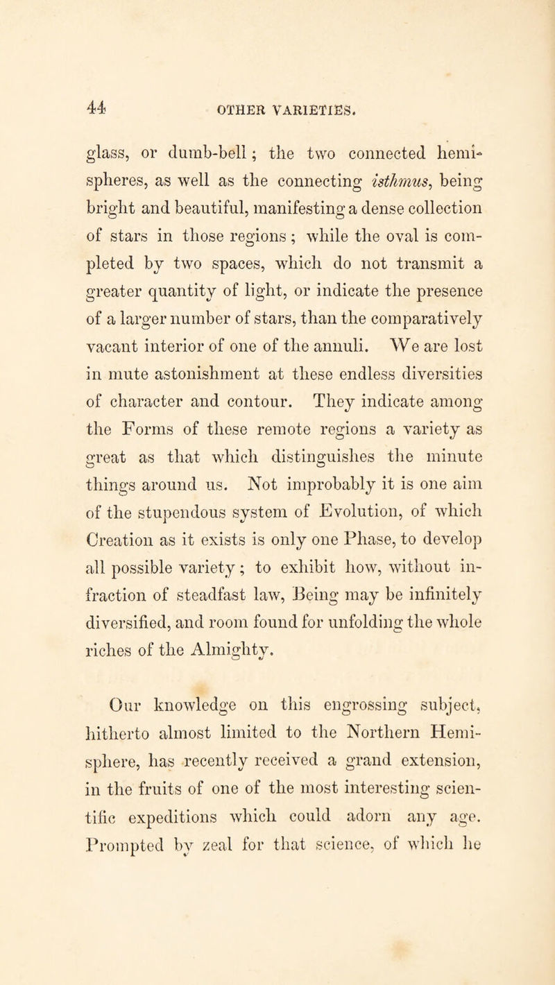 glass, or dumb-bell; the two connected hemi¬ spheres, as well as the connecting isthmus, being bright and beautiful, manifesting a dense collection of stars in those regions; while the oval is com¬ pleted by two spaces, which do not transmit a greater quantity of light, or indicate the presence of a larger number of stars, than the comparatively vacant interior of one of the annuli. We are lost in mute astonishment at these endless diversities of character and contour. They indicate among the Forms of these remote regions a variety as great as that which distinguishes the minute things around us. Not improbably it is one aim of the stupendous system of Evolution, of which Creation as it exists is only one Phase, to develop all possible variety; to exhibit how, without in¬ fraction of steadfast law, Being may be infinitely diversified, and room found for unfolding the whole riches of the Almighty. Our knowledge on this engrossing subject, hitherto almost limited to the Northern Hemi¬ sphere, lias recently received a grand extension, in the fruits of one of the most interesting scien¬ tific expeditions which could adorn any age. Prompted by zeal for that science, of which he