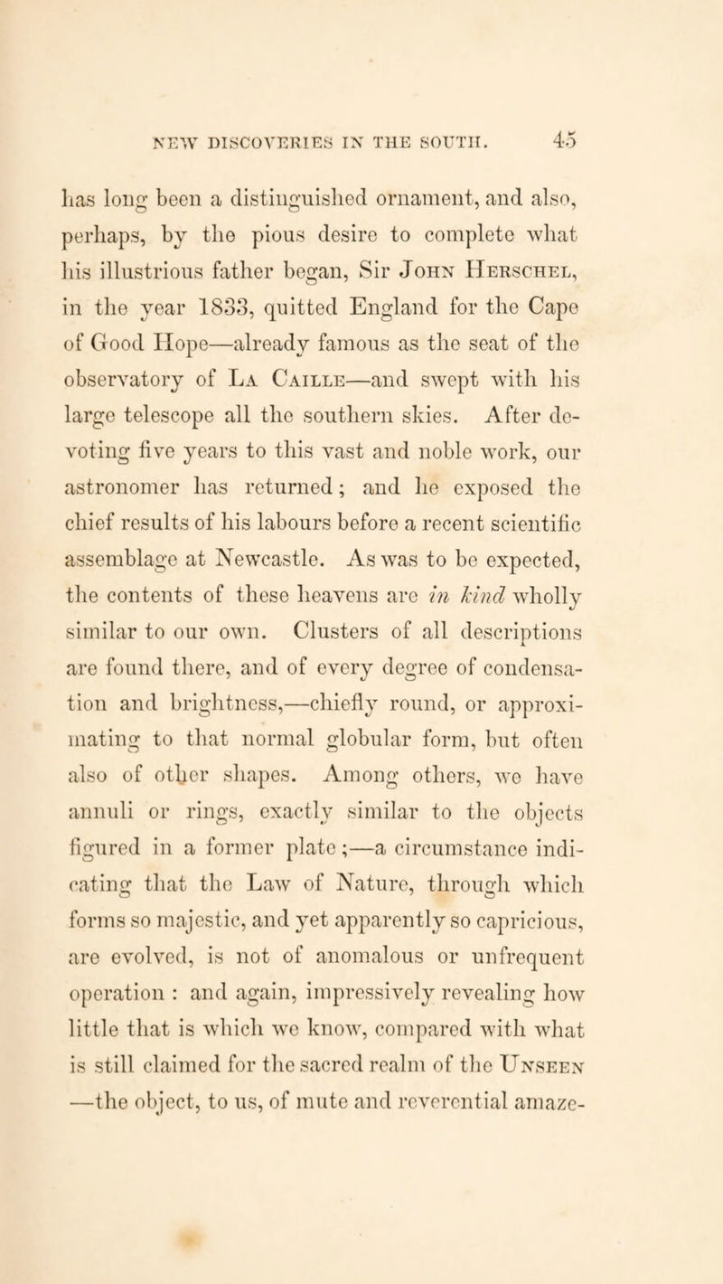 lias long been a distinguished ornament, and also, perhaps, by the pious desire to complete what his illustrious father began, Sir John Herschel, in the year 1833, quitted England for the Cape of Good Hope—already famous as the seat of the observatory of La Caille—and swept with his large telescope all the southern skies. After do* voting five years to this vast and noble work, our astronomer has returned; and he exposed the chief results of his labours before a recent scientific assemblage at Newcastle. As was to be expected, the contents of these heavens arc in kind wholly similar to our own. Clusters of all descriptions are found there, and of every degree of condensa- tion and brightness,—chiefly round, or approxi¬ mating to that normal globular form, but often also of other shapes. Among others, we have annuli or rings, exactly similar to the objects figured in a former plate;—a circumstance indi¬ cating that the Law of Nature, through which forms so majestic, and yet apparently so capricious, are evolved, is not of anomalous or unfrequent operation : and again, impressively revealing how little that is which we know, compared with what is still claimed for the sacred realm of the Unseen —the object, to us, of mute and reverential amaze-