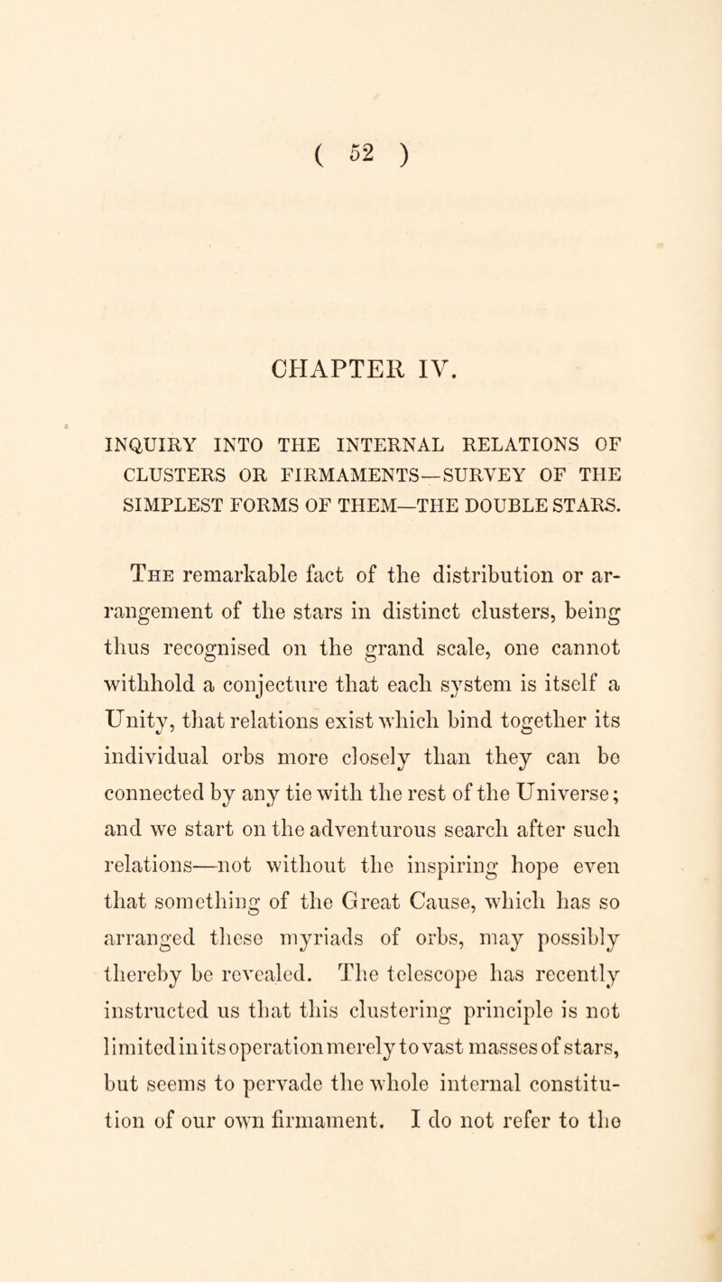 CHAPTER IV. INQUIRY INTO THE INTERNAL RELATIONS OF CLUSTERS OR FIRMAMENTS—SURVEY OF THE SIMPLEST FORMS OF THEM—THE DOUBLE STARS. The remarkable fact of the distribution or ar¬ rangement of the stars in distinct clusters, being thus recognised on the grand scale, one cannot withhold a conjecture that each system is itself a Unity, that relations exist which bind together its individual orbs more closely than connected by any tie with the rest of the Universe; and we start on the adventurous search after such relations—not without the inspiring hope even that something of the Great Cause, which has so arranged these myriads of orbs, may possibly thereby be revealed. The telescope has recently instructed us that this clustering principle is not limited in its operation merely to vast masses of stars, but seems to pervade the whole internal constitu¬ tion of our own firmament. I do not refer to the they can bo