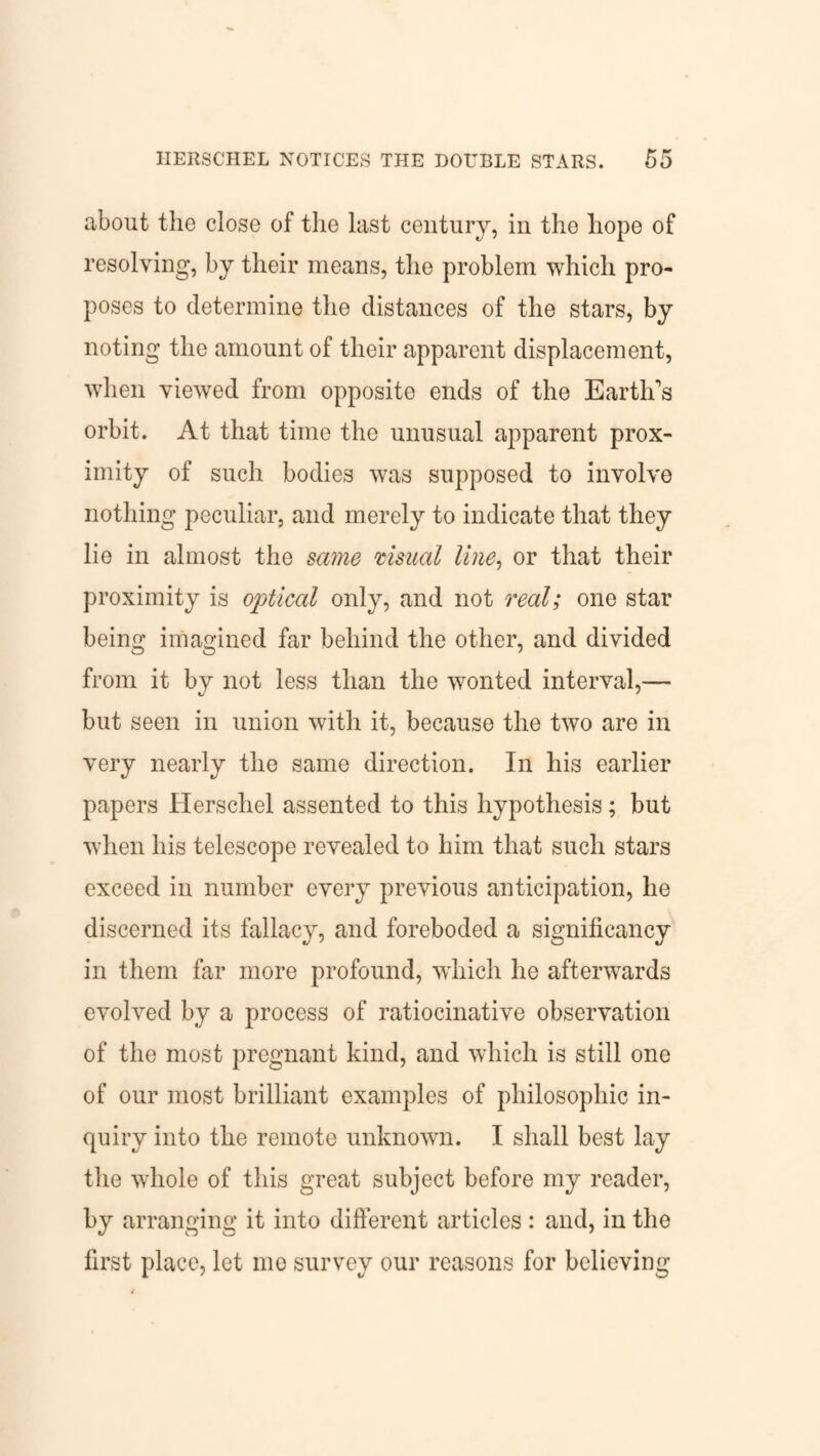 about the close of the last century, in the hope of resolving, by their means, the problem which pro¬ poses to determine the distances of the stars, by noting the amount of their apparent displacement, when viewed from opposite ends of the Earth's orbit. At that time the unusual apparent prox¬ imity of such bodies was supposed to involve nothing peculiar, and merely to indicate that they lie in almost the same visual line, or that their proximity is optical only, and not real; one star being imagined far behind the other, and divided from it by not less than the wonted interval,— but seen in union with it, because the two are in very nearly the same direction. In his earlier papers Herschel assented to this hypothesis; but when his telescope revealed to him that such stars exceed in number every previous anticipation, he discerned its fallacy, and foreboded a significancy in them far more profound, which he afterwards evolved by a process of ratiocinative observation of the most pregnant kind, and which is still one of our most brilliant examples of philosophic in¬ quiry into the remote unknown. I shall best lay the whole of this great subject before my reader, by arranging it into different articles : and, in the first place, let me survey our reasons for believing