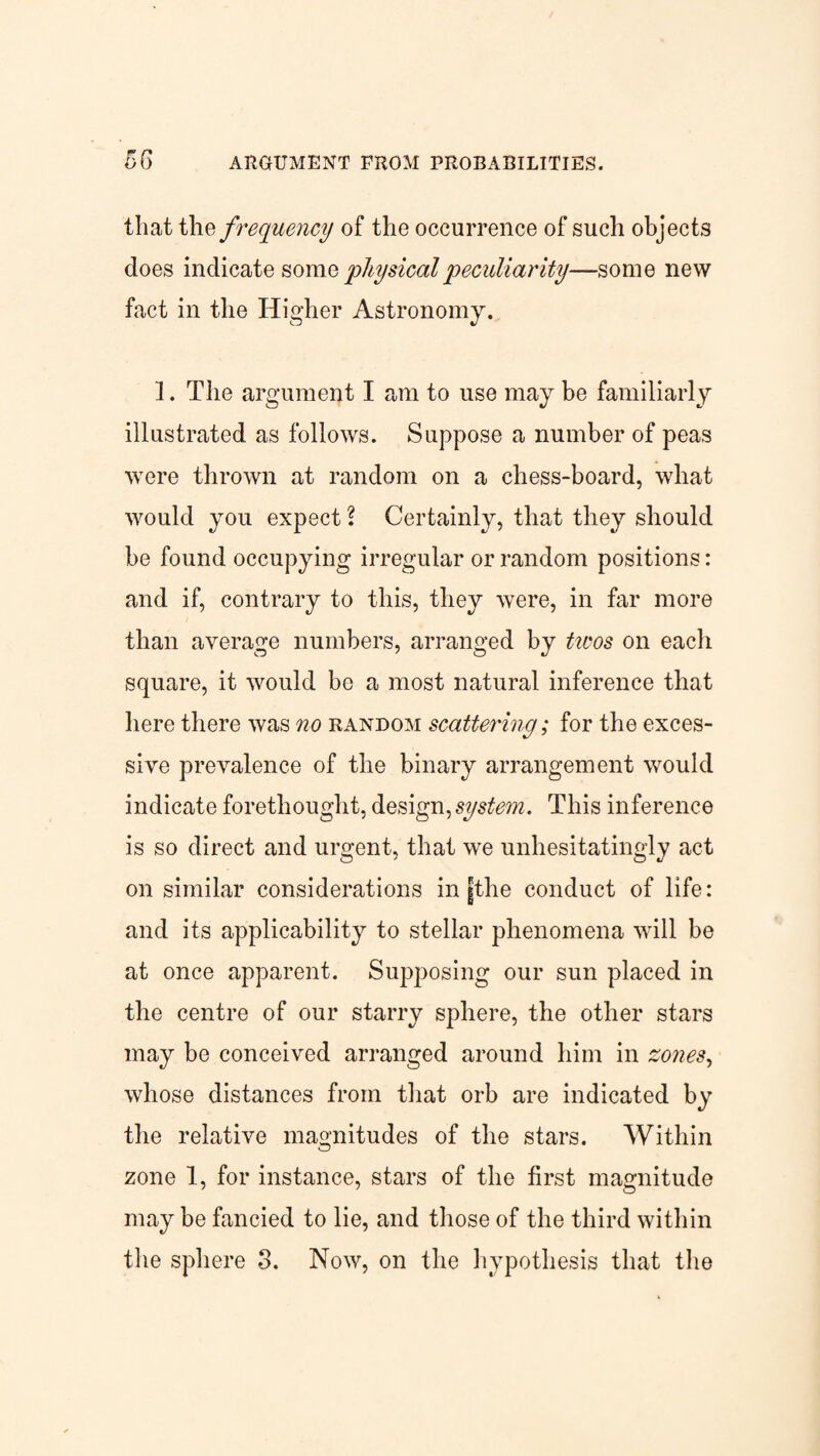 that the frequency of the occurrence of such objects does indicate some physical peculiarity—some new fact in the Higher Astronomy. 1. The argument I am to use may be familiarly illustrated as follows. Suppose a number of peas were thrown at random on a chess-board, what would you expect l Certainly, that they should be found occupying irregular or random positions: and if, contrary to this, they were, in far more than average numbers, arranged by twos on each square, it would bo a most natural inference that here there was no random scattering; for the exces¬ sive prevalence of the binary arrangement would indicate forethought, design, system. This inference is so direct and urgent, that we unhesitatingly act on similar considerations in fthe conduct of life: and its applicability to stellar phenomena will be at once apparent. Supposing our sun placed in the centre of our starry sphere, the other stars may be conceived arranged around him in zones, whose distances from that orb are indicated by the relative magnitudes of the stars. Within zone 1, for instance, stars of the first magnitude may be fancied to lie, and those of the third within the sphere 3. Now, on the hypothesis that the