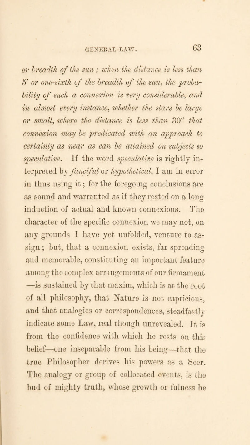 GENERAL LAW. or breadth of the sun ; rehen the distance is less than 5' or one-sixth of the breadth of the sun, the 'proba¬ bility of such a connexion is eery considerable, and in almost every instance, whether the stars be large or small, where the distance is less than 30 that connexion may be predicated with an approach to certainty as near as can be attained on subjects so speculative. If the word speculative is rightly in¬ terpreted by fancif ul or hypothetical, I am in error in thus using it; for the foregoing conclusions are as sound and warranted as if they rested on a long induction of actual and known connexions. The character of the specific connexion we may not, on any grounds I have yet unfolded, venture to as¬ sign ; but, that a connexion exists, far spreading and memorable, constituting an important feature among the complex arrangements of our firmament —is sustained by that maxim, which is at the root of all philosophy, that Nature is not capricious, and that analogies or correspondences, steadfastly indicate some Law, real though unrevealed. It is from tho confidence with which he rests on this belief—one inseparable from his being—that tho truo Philosopher derives his powers as a Seer. The analogy or group of collocated events, is tho bud of mighty truth, whose growth or fulness he