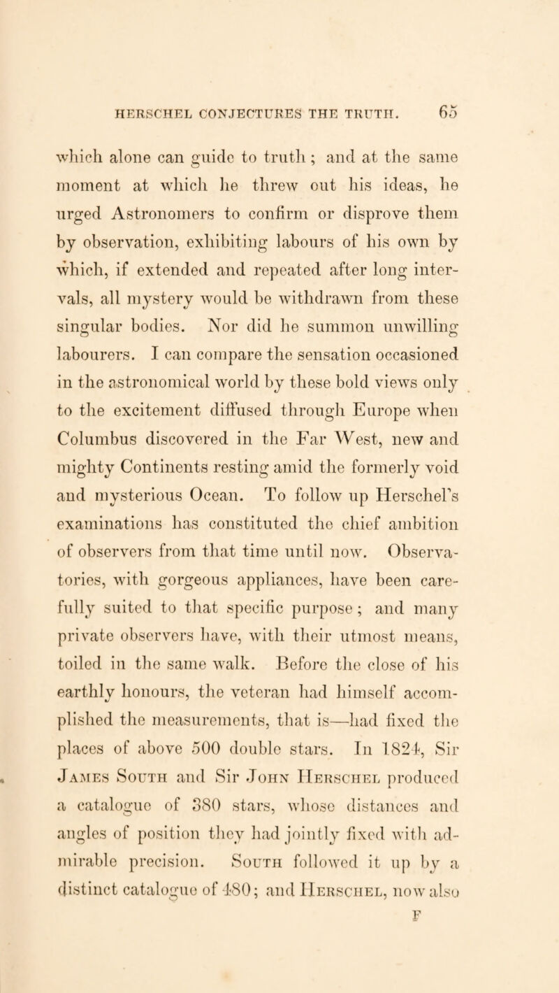 which alone can guide to truth; and at the same moment at which lie threw out his ideas, he urged Astronomers to confirm or disprove them by observation, exhibiting labours of his own by which, if extended and repeated after long inter¬ vals, all mystery would be withdrawn from these singular bodies. Nor did he summon unwilling labourers. I can compare the sensation occasioned in the astronomical world by these bold views only to the excitement diffused through Europe when Columbus discovered in the Far West, new and mighty Continents resting amid the formerly void and mysterious Ocean. To follow up HerscheFs examinations has constituted the chief ambition of observers from that time until now. Observa¬ tories, with gorgeous appliances, have been care¬ fully suited to that specific purpose; and many private observers have, with their utmost means, toiled in the same walk. Before the close of his earthlv honours, the veteran had himself accom- plished the measurements, that is—had fixed the places of above 500 double stars. In 1824, Sir James South and Sir John Herschel produced a catalogue of 880 stars, whose distances and angles of position they had jointly fixed with ad¬ mirable precision. South followed it up by a distinct catalogue of 180; and Herschel, now also