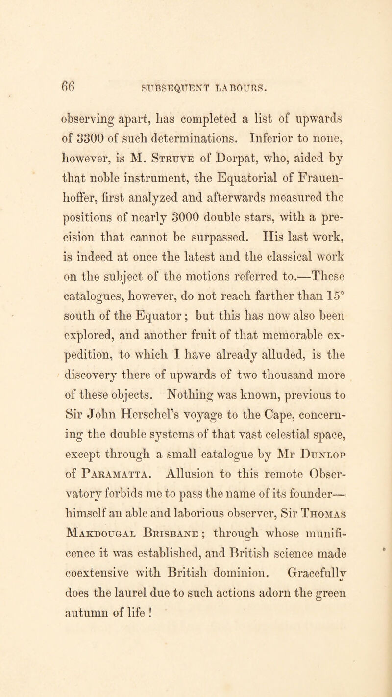 observing apart, has completed a list of upwards of 3300 of such determinations. Inferior to none, however, is M. Struve of Dorpat, who, aided by that noble instrument, the Equatorial of Frauen- hoffer, first analyzed and afterwards measured the positions of nearly 3000 double stars, with a pre¬ cision that cannot be surpassed. His last work, is indeed at once the latest and the classical work on the subject of the motions referred to.—These catalogues, however, do not reach farther than 15° south of the Equator; but this has now also been explored, and another fruit of that memorable ex¬ pedition, to which I have already alluded, is the discovery there of upwards of two thousand more of these objects. Nothing was known, previous to Sir John Herschel’s voyage to the Cape, concern¬ ing the double systems of that vast celestial space, except through a small catalogue by Mr Dunlop of Paramatta. Allusion to this remote Obser¬ vatory forbids me to pass the name of its founder— himself an able and laborious observer, Sir Thomas Makdougal Brisbane ; through whose munifi¬ cence it was established, and British science made coextensive with British dominion. Gracefully does the laurel due to such actions adorn the green autumn of life !