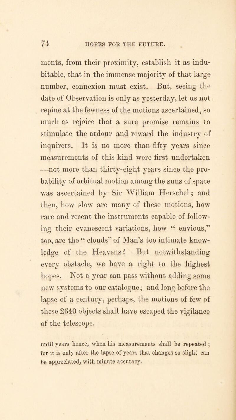 ments, from their proximity, establish it as indu¬ bitable, that in the immense majority of that large number, connexion must exist. But, seeing the date of Observation is only as yesterday, let us not repine at the fewness of the motions ascertained, so much as rejoice that a sure promise remains to stimulate the ardour and reward the industry of «/ inquirers. It is no more than fifty years since measurements of this kind were first undertaken —not more than thirty-eight years since the pro¬ bability of orbitual motion among the suns of space was ascertained by Sir William Herschel; and then, how slow are many of these motions, how rare and recent the instruments capable of follow¬ ing their evanescent variations, how 44 envious,” too, are the44 clouds” of Man's too intimate know¬ ledge of the Heavens? But notwithstanding every obstacle, we have a right to the highest hopes. Not a year can pass without adding some new systems to our catalogue; and long before the lapse of a century, perhaps, the motions of few of these 2640 objects shall have escaped the vigilance of the telescope. until years hence, when his measurements shall be repeated ; for it is only after the lapse of years that changes so slight can be appreciated, with minute accuracy.