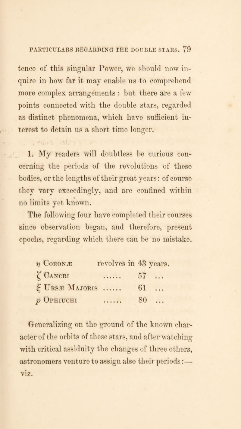 tence of this singular Power, we should now in¬ quire in how far it may enable us to comprehend more complex arrangements : but there are a few points connected with the double stars, regarded as distinct phenomena, which have sufficient in¬ terest to detain us a short time longer. . ^ t • v .t > * 1 Vis l 1. My readers will doubtless be curious con¬ cerning the periods of the revolutions of these bodies, or the lengths of their great years: of course they vary exceedingly, and are confined within no limits yet known. The following four have completed their courses since observation began, and therefore, present epochs, regarding which there can be no mistake. *1 CoRONiE revolves in 43 years. £ Cancri 57 ... £ Urs^ Majoris . 61 p Ophiuchi 80 ... Generalizing on the ground of the known char¬ acter of the orbits of these stars, and after watching with critical assiduity the changes of three others, astronomers venture to assign also their periods:— viz.