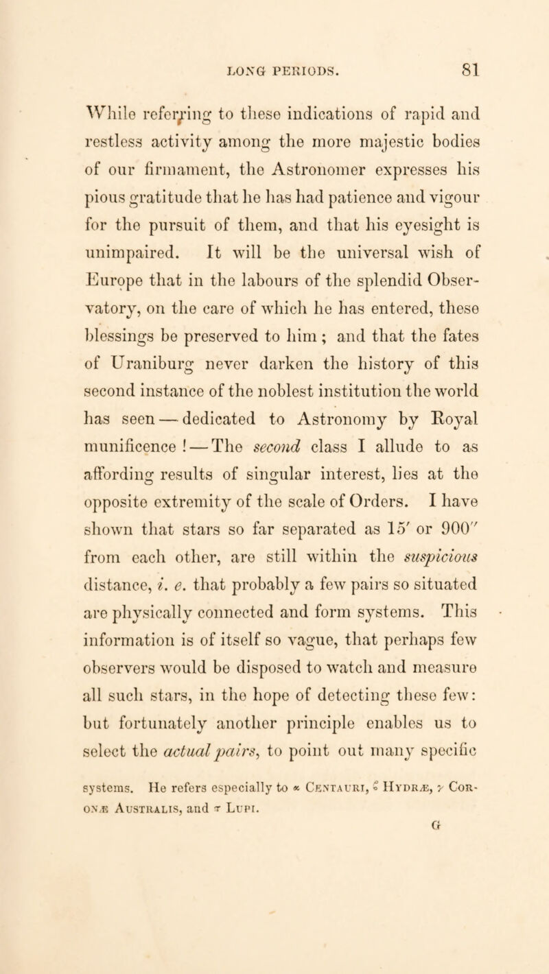 While referring to these indications of rapid and restless activity among the more majestic bodies of our firmament, the Astronomer expresses his pious gratitude that he has had patience and vigour for the pursuit of them, and that his eyesight is unimpaired. It will be the universal wish of Europe that in the labours of the splendid Obser¬ vatory, on the care of which he has entered, these blessings be preserved to him; and that the fates of Uraniburg never darken the history of this second instance of the noblest institution the world has seen — dedicated to Astronomy by Royal munificence ! — The second class I allude to as affording results of singular interest, lies at the opposite extremity of the scale of Orders. I have shown that stars so far separated as 15' or 900'' from each other, are still within the suspicious distance, i. e. that probably a few pairs so situated are physically connected and form systems. This information is of itself so vague, that perhaps few observers would be disposed to watch and measure all such stars, in the hope of detecting these few: but fortunately another principle enables us to select the actual pairs, to point out many specific systems. He refers especially to * Centauri, » Hydros, y Cor- on.e Australis, and r Lupi. G