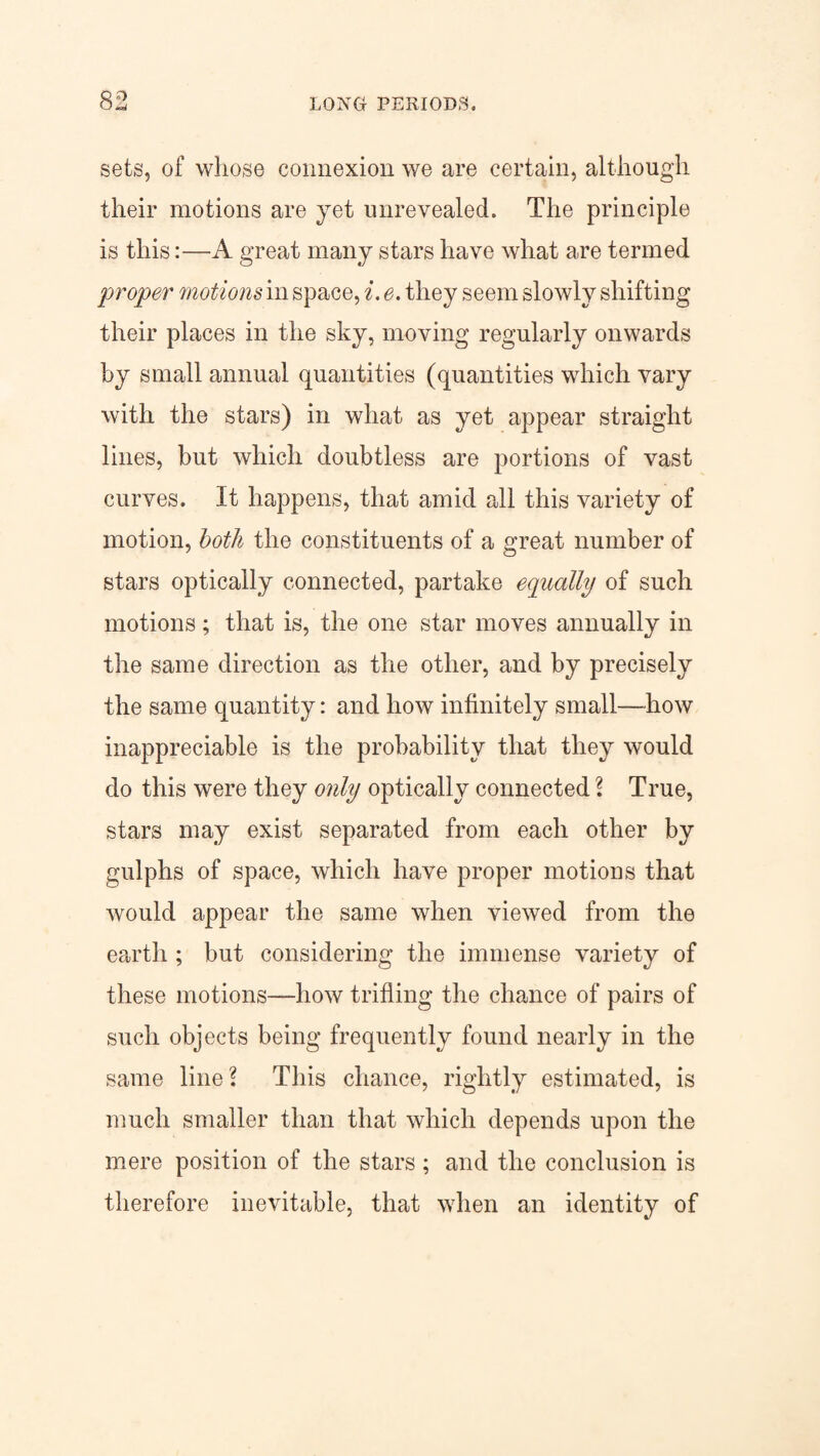 sets, of whose connexion we are certain, although their motions are yet unrevealed. The principle is this:—A great many stars have what are termed proper motions in space, i. e. they seem slowly shifting their places in the sky, moving regularly onwards by small annual quantities (quantities which vary with the stars) in what as yet appear straight lines, but which doubtless are portions of vast curves. It happens, that amid all this variety of motion, both the constituents of a great number of stars optically connected, partake equally of such motions; that is, the one star moves annually in the same direction as the other, and by precisely the same quantity: and how infinitely small—how inappreciable is the probability that they would do this were they only optically connected ? True, stars may exist separated from each other by gulphs of space, which have proper motions that would appear the same when viewed from the earth ; but considering the immense variety of these motions—how trifling the chance of pairs of such objects being frequently found nearly in the same line? This chance, rightly estimated, is much smaller than that which depends upon the mere position of the stars; and the conclusion is therefore inevitable, that when an identity of