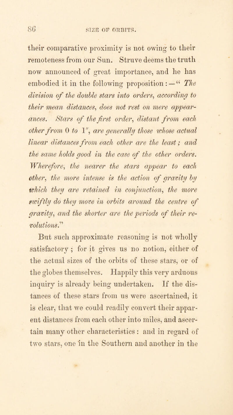 their comparative proximity is not owing to their remoteness from our Sun. Struve deems the truth now announced of great importance, and he has embodied it in the following proposition “ The division of the double stars into orders, according to their mean distances, does not rest on mere appear¬ ances. Stars of the first order, distant from each other from 0 to 1, are generally those whose actual linear distances from each other are the least; and the same holds good in the case of the other orders. Wherefore, the nearer the stars appear to each other, the more intense is the action of gravity hy which they are retained in conjunction, the more swiftly do they move in orbits around the centre of gravity, and the shorter are the periods of their re¬ volutions P But such approximate reasoning is not wholly satisfactory ; for it gives us no notion, either of the actual sizes of the orbits of these stars, or of the globes themselves. Happily this very arduous inquiry is already being undertaken. If the dis¬ tances of these stars from us were ascertained, it is clear, that we could readily convert their appar¬ ent distances from each other into miles, and ascer¬ tain many other characteristics : and in regard of two stars, one In the Southern and another in the