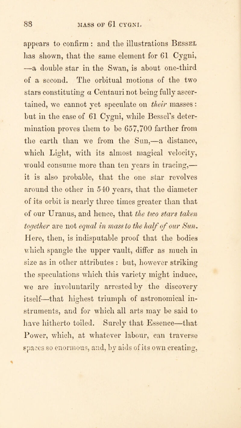 appears to confirm : and the illustrations Bessel lias shown, that the same element for 61 Cygni, —a double star in the Swan, is about one-third of a second. The orbitual motions of the two stars constituting a Centauri not being fully ascer¬ tained, we cannot yet speculate on their masses: but in the case of 61 Cygni, while Bessel's deter¬ mination proves them to be 657,700 farther from the earth than we from the Sun,—a distance, which Light, with its almost magical velocity, would consume more than ten years in tracing,— it is also probable, that the one star revolves around the other in 540 years, that the diameter of its orbit is nearly three times greater than that of our Uranus, and hence, that the tiro stars taken together are not equal in mass to the half of our Sun. Here, then, is indisputable proof that the bodies which spangle the upper vault, differ as much in size as in other attributes : but, however striking the speculations which this variety might induce, we are involuntarily arrested itself—that highest triumph of astronomical in¬ struments, and for which all arts may be said to have hitherto toiled. Surely that Essence—that Power, which, at whatever labour, can traverse spaces so enormous, and, bv aids of its own creating, 1 ’ ' v 01 by the discovery