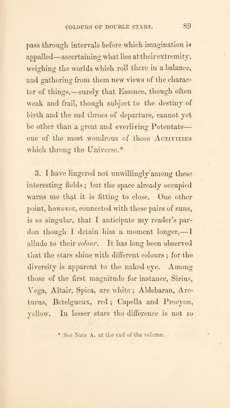 pass through intervals before which imagination is appalled—ascertaining what lies at their extremity, weighing the worlds which roll there in a balance, and gathering from them new views of the cliarac- ter of things,—surely that Essence, though often weak and frail, though subject to the destiny of birth and the sad throes of departure, cannot yet be other than a great and everliving Potentate— one of the most wondrous of those Activities which throng the Universe.* d. I have lingered not unwillingly'among these interesting fields; but the space already occupied warns me that it is fitting to close. One other point, however, connected with these pairs of suns, is so singular, that I anticipate my reader’s par¬ don though I detain him a moment longer,— I allude to their colour. It has long been observed that the stars shine with different colours ; for the diversity is apparent to the naked eye. Among those of the first magnitude for instance, Sirius, Vega, Altair, Spica, are white; Aldebaran, A re¬ turns, Betelgueux, red ; Capella and Procyon, yellow. In lesser stars the difference is not so * * See Note A. at the end of the velume.
