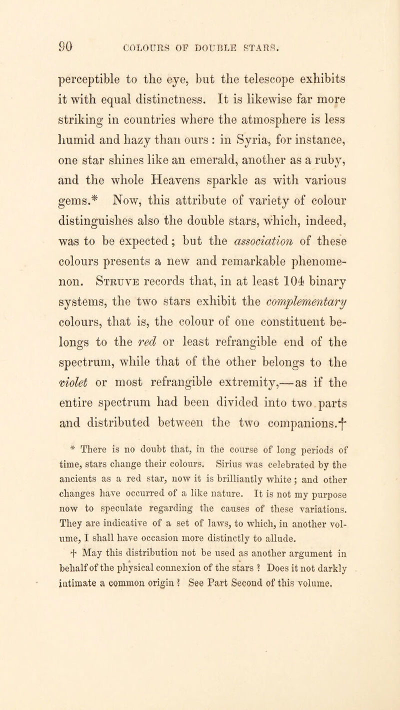 perceptible to the eye, but the telescope exhibits it with equal distinctness. It is likewise far more striking in countries where the atmosphere is less humid and hazy than ours : in Syria, for instance, one star shines like an emerald, another as a ruby, and the whole Heavens sparkle as with various gems.* Now, this attribute of variety of colour distinguishes also the double stars, which, indeed, was to be expected; but the association of these colours presents a new and remarkable phenome¬ non. Struve records that, in at least 104 binary systems, the two stars exhibit the complementary colours, that is, the colour of one constituent be¬ longs to the red or least refrangible end of the spectrum, while that of the other belongs to the violet or most refrangible extremity,—-as if the entire spectrum had been divided into two. parts and distributed between the two companions.*f* * There is no doubt that, in the course of long periods of time, stars change their colours. Sirius was celebrated by the ancients as a red star, now it is brilliantly white; and other changes have occurred of a like nature. It is not my purpose now to speculate regarding the causes of these variations. They are indicative of a set of laws, to which, in another vol¬ ume, I shall have occasion more distinctly to allude. f May this distribution not be used as another argument in -t • behalf of the physical connexion of the stars ? Does it not darkly intimate a common origin ? See Part Second of this volume.