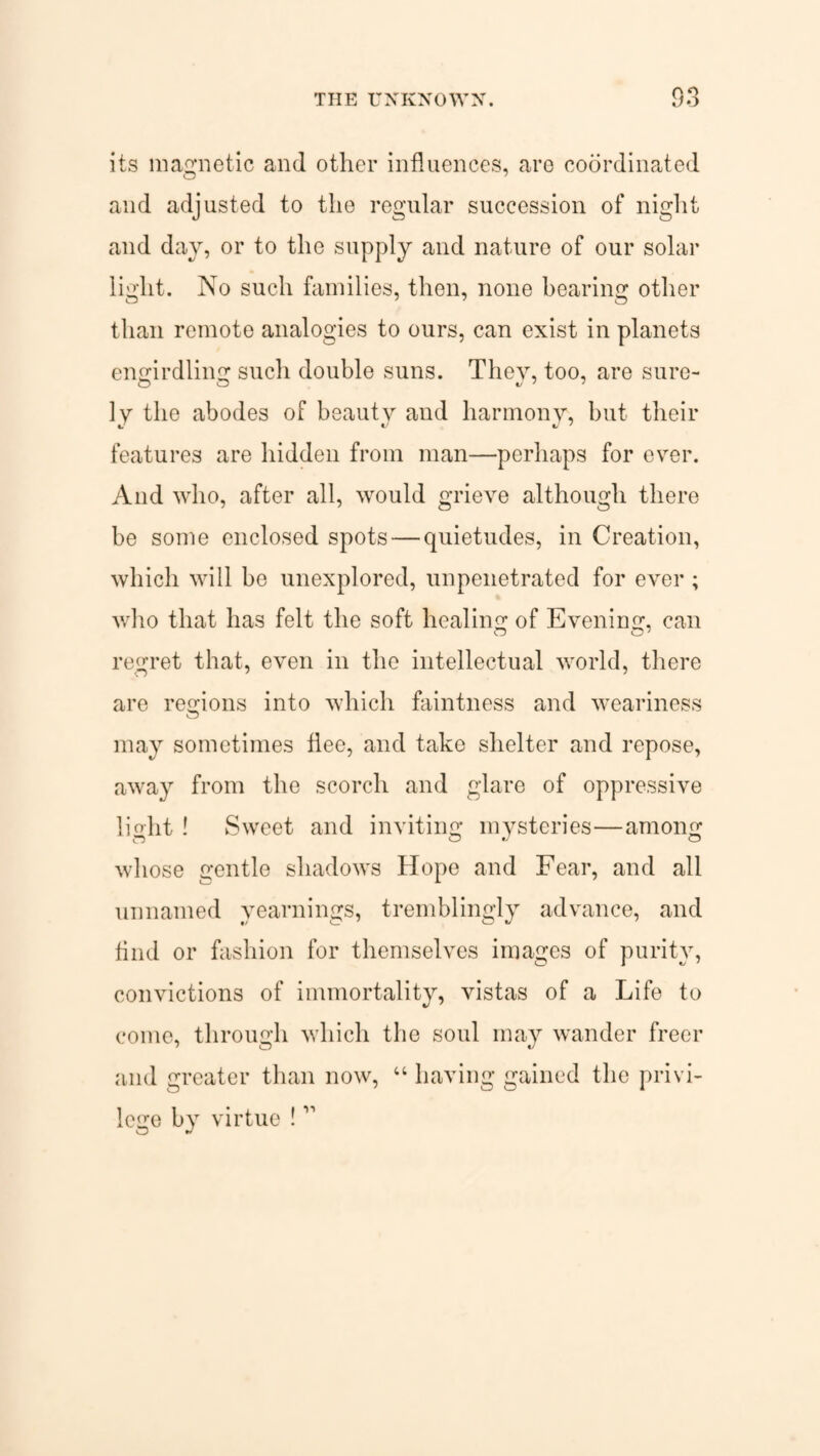 its magnetic and other influences, are coordinated and adjusted to the regular succession of night and day, or to the supply and nature of our solar light. No such families, then, none bearing other than remote analogies to ours, can exist in planets engirdling such double suns. They, too, are sure- ly the abodes of beauty and harmony, but their features are hidden from man—perhaps for e\rer. And who, after all, would grieve although there be some enclosed spots — quietudes, in Creation, which will be unexplored, impenetrated for ever; who that has felt the soft healing of Evening, can regret that, even in the intellectual world, there are regions into which faintness and weariness may sometimes flee, and take shelter and repose, away from the scorch and glare of oppressive lioht ! Sweet and inviting mysteries—among whose gentle shadows Hope and Fear, and all unnamed yearnings, tremblingly advance, and And or fashion for themselves images of purity, convictions of immortality, vistas of a Life to come, through which the soul may wander freer and greater than now, “ having gained the privi¬ lege by virtue !11