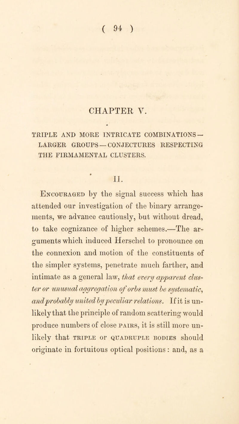 CHAPTER V. TRIPLE AND MORE INTRICATE COMBINATIONS — LARGER GROUPS — CONJECTURES RESPECTING THE FIRMAMENTAL CLUSTERS. II. Encouraged by the signal success which has attended our investigation of the binary arrange¬ ments, we advance cautiously, but without dread, to take cognizance of higher schemes.—The ar¬ guments which induced Herschel to pronounce on the connexion and motion of the constituents of the simpler systems, penetrate much farther, and intimate as a general law, that every apparent clus¬ ter or unusual aggregation of orbs must be systematic, and probably united by peculiar relations. If it is un¬ likely that the principle of random scattering would produce numbers of close pairs, it is still more un¬ likely that TRIPLE or QUADRUPLE BODIES should originate in fortuitous optical positions: and, as a