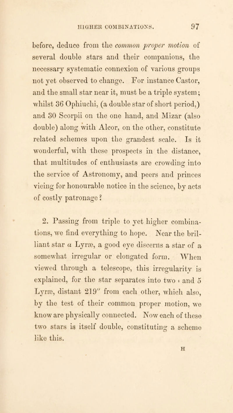 before, deduce from the common proper motion of several double stars and their companions, the necessary systematic connexion of various groups not yet observed to change. For instance Castor, and the small star near it, must be a triple system; whilst 36 Ophiuchi, (a double star of short period,) and 30 Scorpii on the one hand, and Mizar (also double) along with Alcor, on the other, constitute related schemes upon the grandest scale. Is it wonderful, with these prospects in the distance, that multitudes of enthusiasts are crowding into o the service of Astronomy, and peers and princes vicing for honourable notice in the science, by acts of costly patronage ? 2. Passing from triple to yet higher combina¬ tions, we find everything to hope. Near the bril¬ liant star a Lyrse, a good eye discerns a star of a somewhat irregular or elongated form. When viewed through a telescope, this irregularity is explained, for the star separates into two e and 5 Lyrse, distant 219 from each other, which also, by the test of their common proper motion, we know are physically connected. Now each of these two stars is itself double, constituting a scheme like this. H