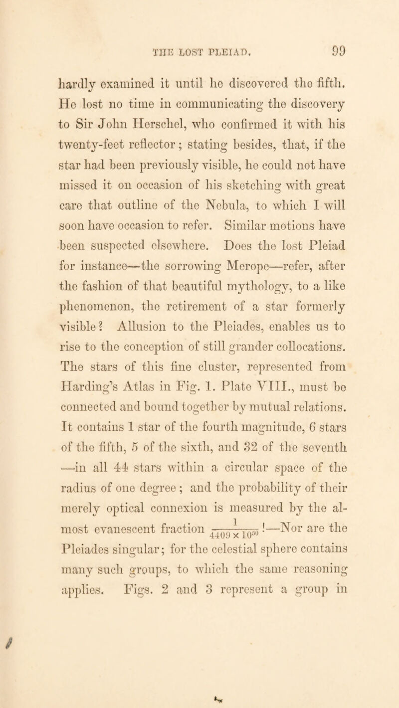 THE LOST PLEIAD. 09 hardly examined it until lie discovered the fifth. Ho lost no time in communicating the discovery to Sir John Herscliel, who confirmed it with his twenty-feet reflector; stating besides, that, if the star had been previously visible, he could not have missed it on occasion of his sketching with great care that outline of the Nebula, to which I will soon have occasion to refer. Similar motions have been suspected elsewhere. Does the lost Pleiad for instance—the sorrowing Merope—refer, after the fashion of that beautiful mythology, to a like phenomenon, the retirement of a star formerly visible? Allusion to the Pleiades, enables us to rise to the conception of still grander collocations. The stars of this fine cluster, represented from Harding’s Atlas in Fig. 1. Plate VIII., must bo connected and bound together by mutual relations. It contains 1 star of the fourth magnitude, 6 stars of the fifth, 5 of the sixth, and 32 of the seventh —in all 41 stars within a circular space of the radius of one degree ; and the probability of their merely optical connexion is measured by the al¬ most evanescent fraction !—Nor are the Pleiades singular; for the celestial sphere contains many such groups, to which the same reasoning applies. Figs. 2 and 3 represent a group in