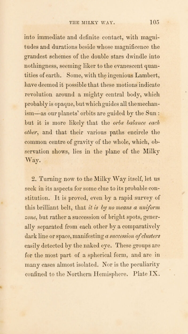 into immediate and definite contact, with magni¬ tudes and durations beside whose magnificence the grandest schemes of the double stars dwindle into nothingness, seeming liker to the evanescent quan¬ tities of earth. Some, with the ingenious Lambert, have deemed it possible that these motions indicate revolution around a mighty central body, which probably is opaque, but which guides all the mechan¬ ism—as our planets1 orbits are guided by the Sun : but it is more likely that the orbs balance each other, and that their various paths encircle the common centre of gravity of the whole, which, ob¬ servation shows, lies in the plane of the Milky Way. 2. Turning now to the Milky Way itself, let us seek in its aspects for some clue to its probable con¬ stitution. It is proved, even by a rapid survey of this brilliant belt, that it is by no means a uniform zone, but rather a succession of bright spots, gener¬ ally separated from each other by a comparatively dark line or space, manifesting a succession of clusters easily detected by the naked eye. These groups are for the most part of a spherical form, and are in many cases almost isolated. Nor is the peculiarity confined to the Northern Hemisphere. Plate IN.