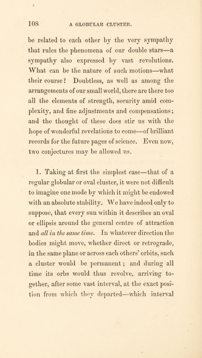 be related to each other by the very sympathy that rules the phenomena of our double stars—a sympathy also expressed by vast revolutions. What can be the nature of such motions—what their course \ Doubtless, as well as among the arrangements of our small world, there are there too all the elements of strength, security amid com¬ plexity, and fine adjustments and compensations; and the thought of these does stir us with the hope of wonderful revelations to come—-of brilliant records for the future pages of science. Even now, two conjectures may be allowed us. 1. Taking at first the simplest case—that of a regular globular or oval cluster, it were not difficult to imagine one mode by which it might be endowed with an absolute stability. We have indeed only to suppose, that every sun within it describes an oval or ellipsis around the general centre of attraction and all in the same time. In whatever direction the bodies might move, whether direct or retrograde, in the same plane or across each others’1 orbits, such a cluster would be permanent; and during all time its orbs would thus revolve, arriving to¬ gether, after some vast interval, at the exact posi¬ tion from which they departed—which interval