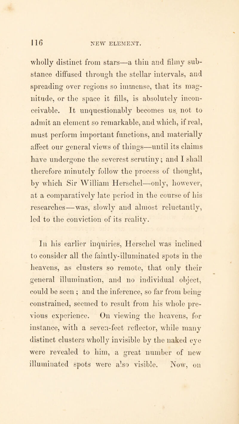 wholly distinct from stars—a thin and filmy sub¬ stance diffused through the stellar intervals, and spreading over regions so immense, that its mag¬ nitude, or the space it fills, is absolutely incon¬ ceivable. It unquestionably becomes us not to admit an element so remarkable, and which, if real, must perform important functions, and materially affect our general views of things—until its claims o o have undergone the severest scrutiny; and I shall therefore minutely follow the process of thought, by which Sir William Herschel—only, however, at a comparatively late period in the course of his researches—was, slowly and almost reluctantly, led to the conviction of its reality. In his earlier inquiries, Herschel was inclined to consider all the faintly-illuminated spots in the heavens, as clusters so remote, that only their general illumination, and no individual object, could be seen ; and the inference, so far from being constrained, seemed to result from his whole pre¬ vious experience. On viewing the heavens, for instance, with a seven-feet reflector, while many distinct clusters wholly invisible by the naked eye were revealed to him, a great number of new illuminated spots were also visible. Now, on