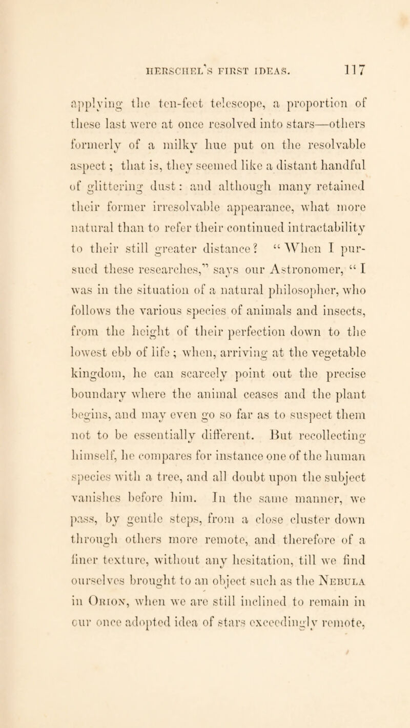 applying tlio ton-feet telescope, a proportion of these last were at once resolved into stars—others formerly of a milky hue put on the resolvable aspect; that is, they seemed like a distant handful of littering: dust: and although many retained O O O v their former irresolvable appearance, what more natural than to refer their continued intractability to their still greater distance? “ When I pur¬ sued these researches,” says our Astronomer, “ I was in the situation of a natural philosopher, who follows the various species of animals and insects, from the height of their perfection down to the lowest ebb of life ; when, arriving at the vegetable kingdom, he can scarcely point out the precise boundary where the animal ceases and the plant begins, and may even go so far as to suspect them not to be essentially different. But recollecting v O himself, he compares for instance one of the human species with a tree, and all doubt upon the subject vanishes before him. In the same manner, we pass, by gentle steps, from a close cluster down through others more remote, and therefore of a finer texture, without any hesitation, till we find ourselves brought to an object such as the Nebula in Orion, vdien we are still inclined to remain in cur once adopted idea of stars exceedingly remote,