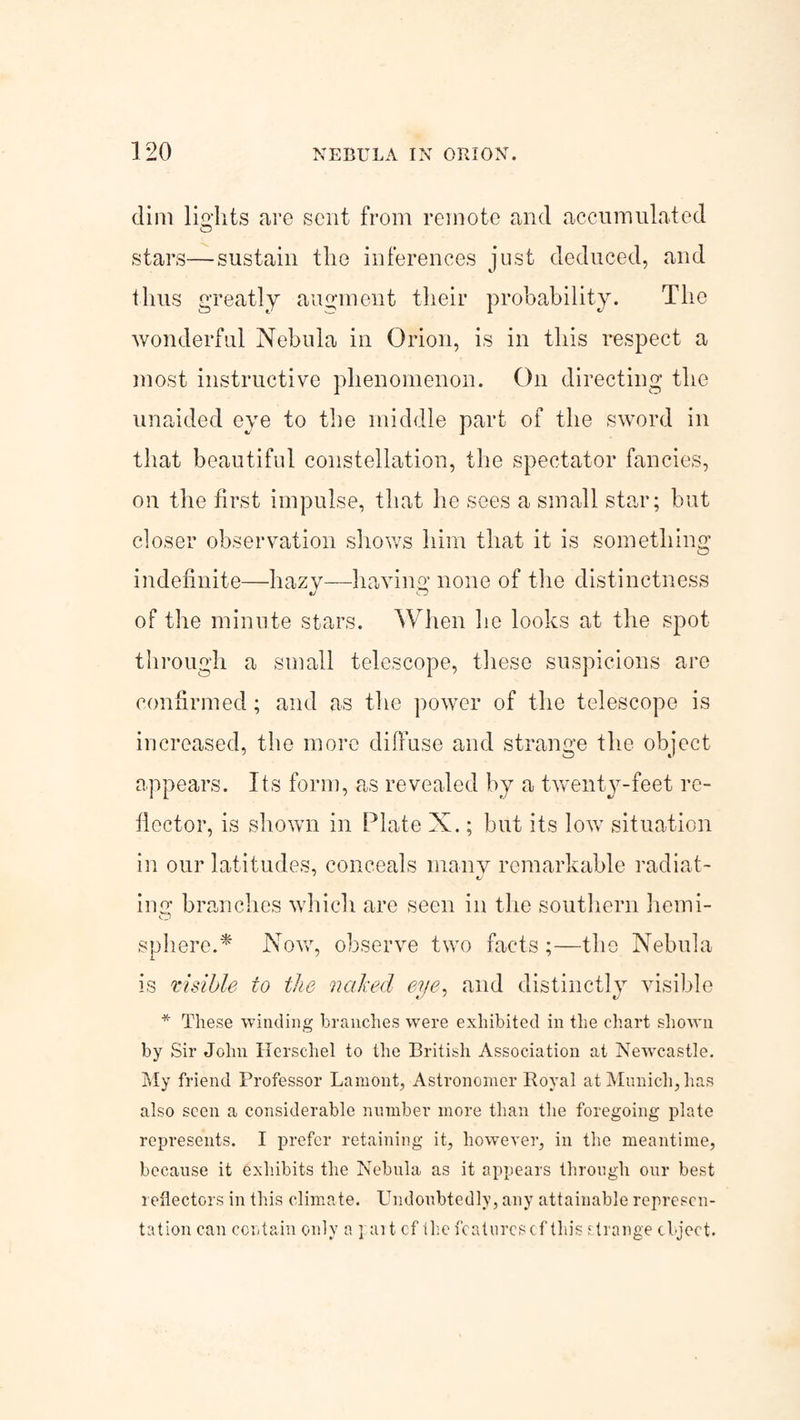 dim lights are sent from remote and accumulated stars—sustain the inferences just deduced, and thus greatly augment their probability. The wonderful Nebula in Orion, is in this respect a most instructive phenomenon. On directing the unaided eye to the middle part of the sword in that beautiful constellation, the spectator fancies, on the first impulse, that he sees a small star; but closer observation shows him that it is something indefinite—hazv—having none of the distinctness of the minute stars. When he looks at the spot through a small telescope, these suspicions are confirmed; and as the power of the telescope is increased, the more diffuse and strange the object appears. Its form, as revealed by a twenty-feet re¬ flector, is shown in Plate X.; but its low situation in our latitudes, conceals many remarkable radiat¬ ing branches which are seen in the southern hemi- sphere.* Nov/, observe two facts ;—the Nebula is visible to the naked eye, and distinctly visible * These winding branches were exhibited in the chart shown by Sir John Herschel to the British Association at Newcastle. My friend Professor Lamont, Astronomer Royal at Munich, has also seen a considerable number more than the foregoing plate represents. I prefer retaining it, however, in the meantime, because it exhibits the Nebula as it appears through our best reflectors in this climate. Undoubtedly, any attainable represen¬ tation can contain only a ] ait cf the features cf this strange object.