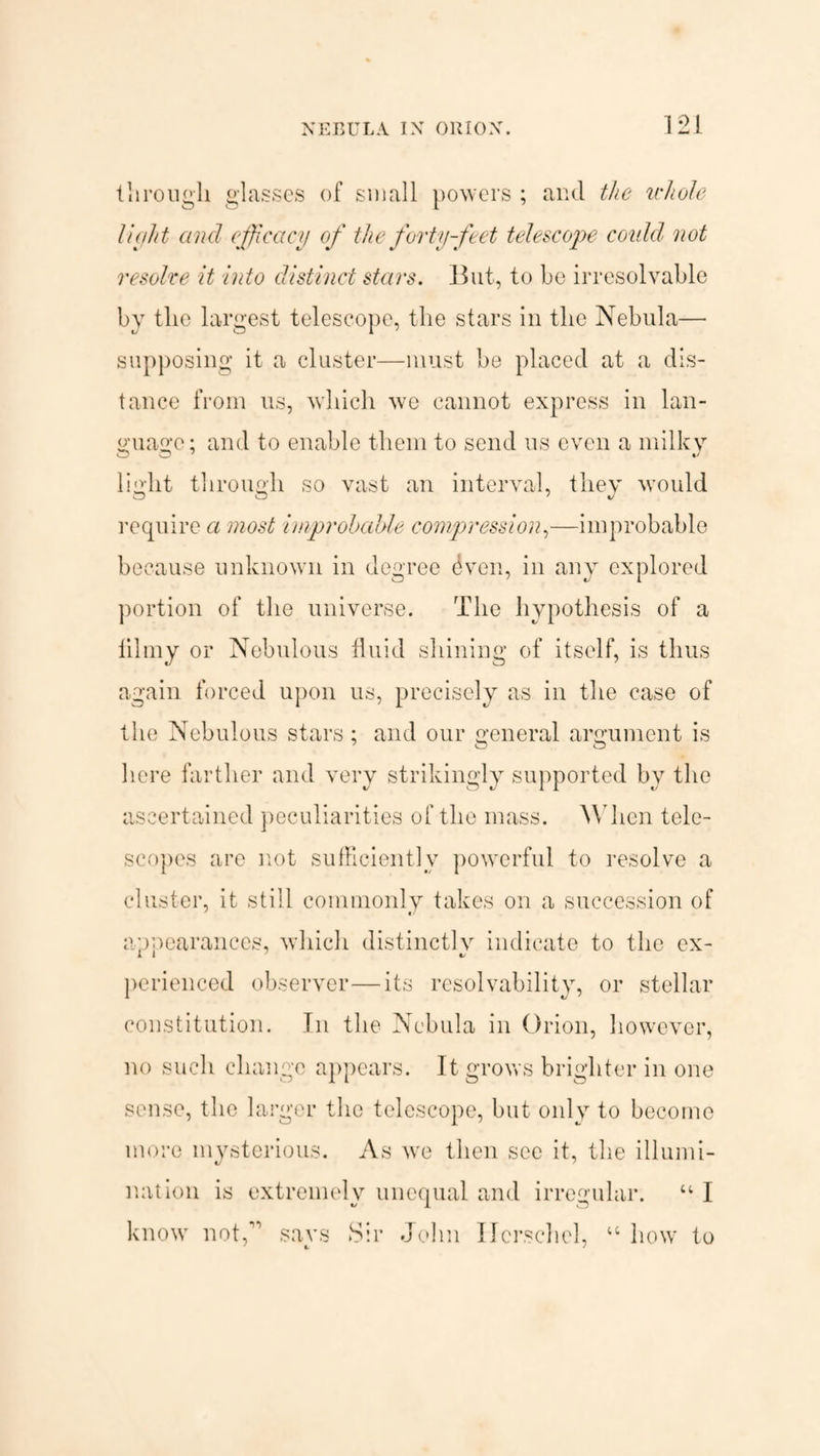 121 ill rough glasses of small powers ; and the whole 1 luh t and efficacy of the forty-feet telescope coidd not resolve it into distinct stars. But, to be irresolvable by the largest telescope, the stars in the Nebula— supposing it a cluster—must be placed at a dis¬ tance from us, which we cannot express in lan¬ guage : and to enable them to send us even a milky light through so vast an interval, they would require a most improbable compression,—improbable because unknown in degree dven, in any explored portion of the universe. The hypothesis of a lilmy or Nebulous fluid shining of itself, is thus again forced upon us, precisely as in the case of the Nebulous stars; and our general argument is here farther and very strikingly supported bv the ascertained peculiarities of the mass. When tele¬ scopes are not sufficiently powerful to resolve a cluster, it still commonly takes on a succession of appearances, which distinctly indicate to the ex- perienced observer—its resolvability, or stellar constitution. In the Nebula in Orion, however, no such change appears. It grows brighter in one sense, the larger the telescope, but only to become more mysterious. As we then see it, the illumi¬ nation is extremely unequal and irregular. “ I know not,” says Sir John Ilcrschel, “ how to