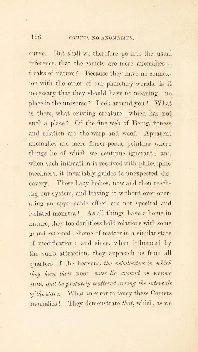 curve. But shall we therefore go into the usual inference, that the comets are mere anomalies— freaks of nature? Because they have no connex¬ ion with the order of our planetary worlds, is it necessary that they should have no meaning—no place in the universe ? Look around you ! What is there, what existing creature—which has not such a place? Of the fine web of Being, fitness and relation are the warp and woof. Apparent anomalies are mere finger-posts, pointing where things lie of which we continue ignorant; and when such intimation is received with philosophic meekness, it invariably guides to unexpected dis¬ covery. These hazy bodies, now and then reach¬ ing our system, and leaving it without ever oper¬ ating an appreciable effect, are not spectral and isolated monstra ! As all things have a home in nature, they too doubtless hold relations with some grand external scheme of matter in a similar state of modification: and since, when influenced by the sun’s attraction, they approach us from all quarters of the heavens, the nebulosities in which they have their root must lie around on every side, and be profusely scattered among the intervals of the stars. What an error to fancy these Comets anomalies ! They demonstrate that, which, as we