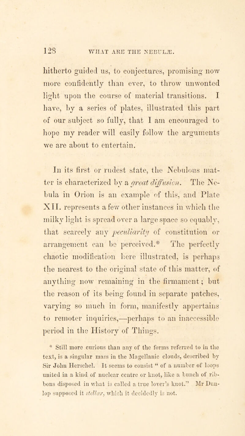 hitherto guided us, to conjectures, promising now more confidently than ever, to throw unwonted light upon the course of material transitions. I have, by a series of plates, illustrated this part of our subject so fully, that I am encouraged to hope my reader will easily follow the arguments we are about to entertain. In its first or rudest state, the Nebulous mat¬ ter is characterized by a great diffusion. The Ne¬ bula in Orion is an example of this, and Plate XII. represents a few other instances in which the milky light is spread over a large space so equably, that scarcely any peculiarity of constitution or arrangement can be perceived.* The perfectly chaotic modification here illustrated, is perhaps the nearest to the original state of this matter, of anything now remaining in the firmament; but the reason of its being found in separate patches, varying so much in form, manifestly appertains to remoter inquiries,—perhaps to an inaccessible period in the History of Things. Still more curious than any of the forms referred to in the text, is a singular mass in the Magellanic clouds, described by Sir John Herschel. It seems to consist “ of a number of loops united in a kind of nuclear centre or knot, like a bunch of rib¬ bons disposed in what is called a true lover’s knot.” Mr Dun¬ lop supposed it stellar, which it decidedly is not.