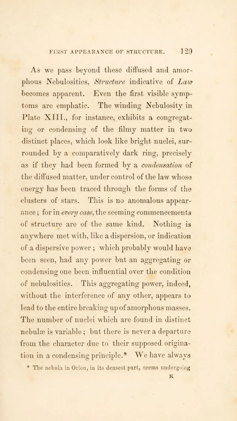 As we pass beyond these diffused and amor¬ phous Nebulosities, Structure indicative of Law becomes apparent. Even the first visible symp¬ toms are emphatic. The winding Nebulosity in Plate XIII., for instance, exhibits a congregat¬ ing or condensing of the filmy matter in two distinct places, which look like bright nuclei, sur¬ rounded by a comparatively dark ring, precisely as if thev had been formed bv a condensation of «/ the diffused matter, under control of the law whose energy has been traced through the forms of the clusters of stars. This is no anomalous appear¬ ance ; for in every case, the seeming commencements of structure are of the same kind. Nothing1 is anywhere met with, like a dispersion, or indication of a dispersive power; which probably would have been seen, had any power but an aggregating or condensing one been influential over the condition of nebulosities. This aggregating power, indeed, without the interference of any other, appears to lead to the entire breaking up of amorphous masses. The number of nuclei which are found in distinct nebulae is variable; but there is never a departure from the character due to their supposed origina¬ tion in a condensing principle.* We have always * The nebula in Orion, in its densest part, seems undergoing K