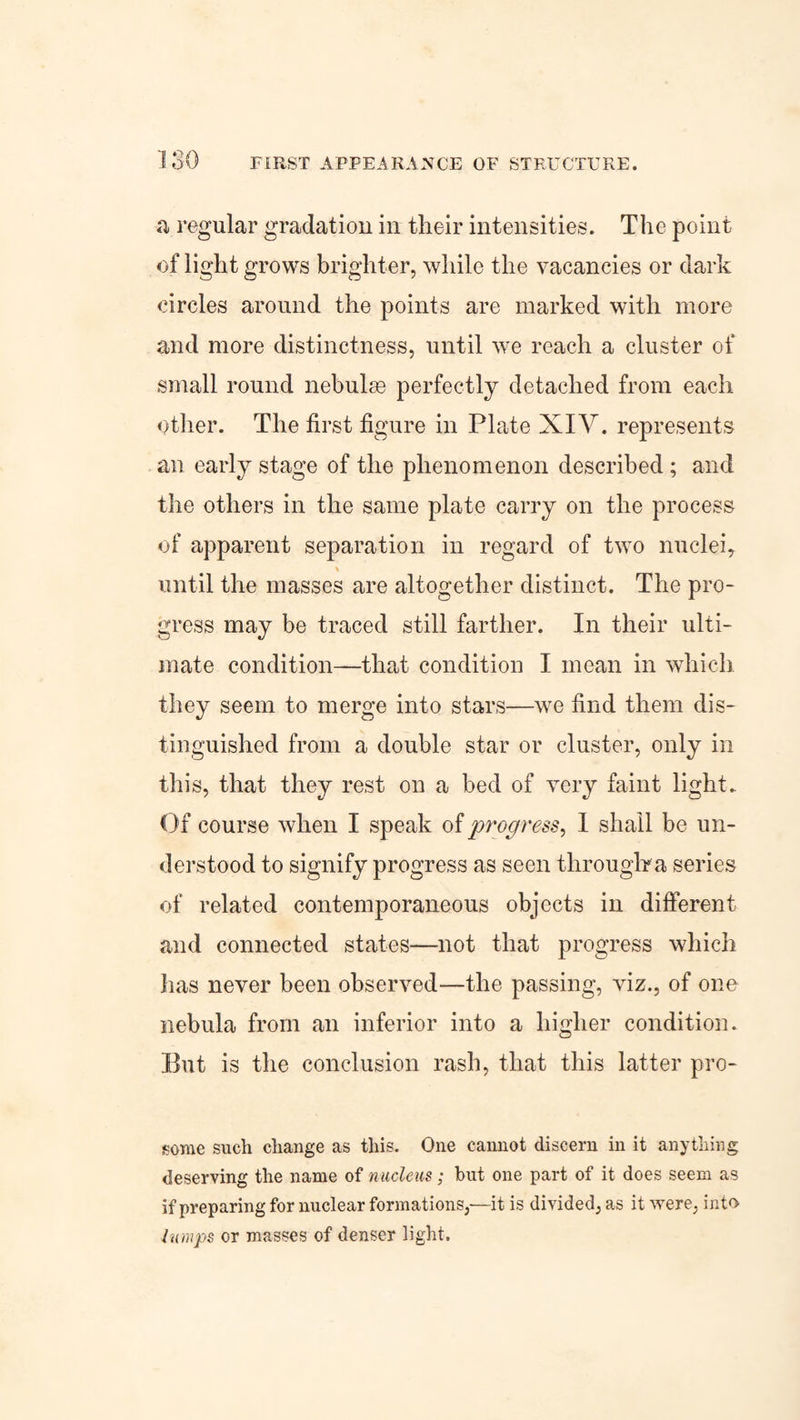 ■a regular gradation in their intensities. The point of light grows brighter, while the vacancies or dark circles around the points are marked with more and more distinctness, until we reach a cluster of small round nebulre perfectly detached from each other. The first figure in Plate XIV. represents an early stage of the phenomenon described ; and the others in the same plate carry on the process of apparent separation in regard of two nuclei, \ _ until the masses are altogether distinct. The pro¬ gress may be traced still farther. In their ulti¬ mate condition—that condition I mean in which they seem to merge into stars—we find them dis¬ tinguished from a double star or cluster, only in this, that they rest on a bed of very faint light. Of course when I speak of progress, I shall be un¬ derstood to signify progress as seen through*a series of related contemporaneous objects in different and connected states—not that progress which has never been observed—the passing, viz., of one nebula from an inferior into a higher condition. But is the conclusion rash, that this latter pro- some such change as this. One cannot discern in it anything deserving the name of nucleus; but one part of it does seem as if preparing for nuclear formations,—it is divided, as it were, into Jumps or masses of denser light.