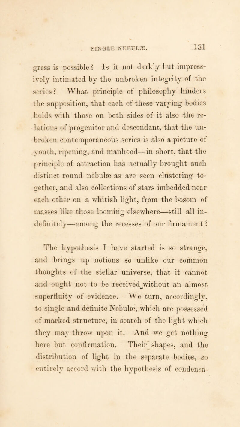 SINGLE NEBUIJE. gress is possible l Is it not darkly but impress¬ ively intimated by the unbroken integrity of the series l What principle of philosophy hinders the supposition, that each of these varying bodies holds with those on both sides of it also the re¬ lations of progenitor and descendant, that the un¬ broken contemporaneous series is also a picture of youth, ripening, and manhood—in short, that the principle of attraction has actually brought such distinct round nebulae as are seen clustering to¬ gether, and also collections of stars imbedded near each other on a whitish light, from the bosom of masses like those looming elsewhere—still all in¬ definitely—among the recesses of our firmament 1 The hypothesis I have started is so strange, and brings up notions so unlike our common thoughts of the stellar universe, that it cannot and ought not to be received^without an almost superfluity of evidence. We turn, accordingly, to single and definite Nebulae, which arc possessed of marked structure, in search of the light which they may throw upon it. And we get nothing here but confirmation. Their]shapes, and the distribution of light in the separate bodies, so entirely accord with the hypothesis of condensa-