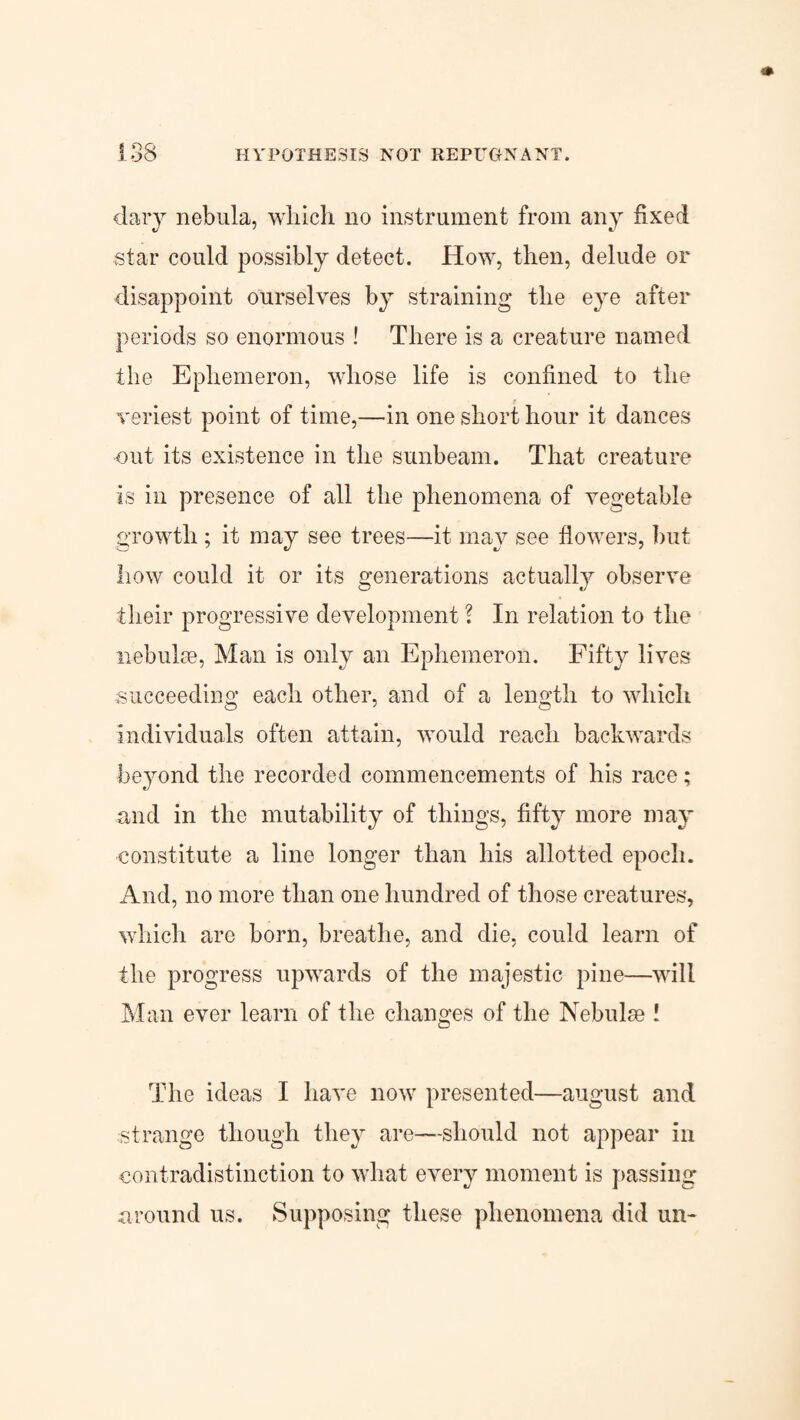 dary nebula, which no instrument from any fixed star could possibly detect. How, then, delude or disappoint ourselves by straining the eye after periods so enormous ! There is a creature named the Ephemeron, whose life is confined to the veriest point of time,—in one short hour it dances out its existence in the sunbeam. That creature is in presence of all the phenomena of vegetable growth ; it may see trees—it may see flowers, but how could it or its generations actually observe their progressive development ? In relation to the nebulae, Man is only an Ephemeron. Fifty lives succeeding each other, and of a length to which individuals often attain, would reach backwards beyond the recorded commencements of his race; and in the mutability of things, fifty more may constitute a line longer than his allotted epoch. And, no more than one hundred of those creatures, which are born, breathe, and die, could learn of the progress upwards of the majestic pine—will Man ever learn of the changes of the Nebulae ! The ideas I have now presented—august and strange though they are—should not appear in contradistinction to what every moment is passing around us. Supposing these phenomena did un-