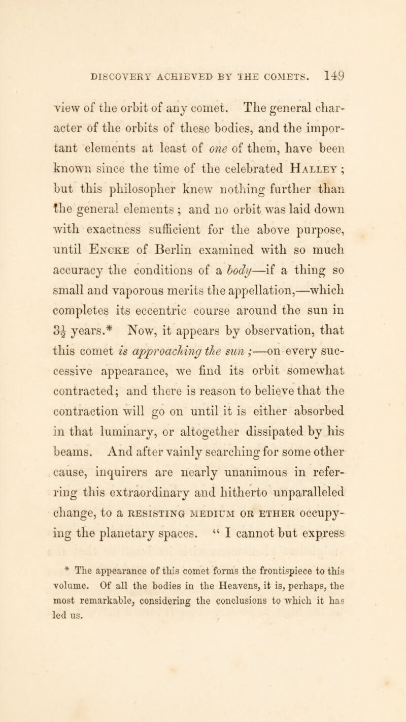 view of the orbit of any comet. The general char¬ acter of the orbits of these bodies, and the impor¬ tant elements at least of one of them, have been known since the time of the celebrated Halley ; but this philosopher knew nothing further than the general elements ; and no orbit was laid down with exactness sufficient for the above purpose, until Encke of Berlin examined with so much accuracy the conditions of a body—if a thing so small and vaporous merits the appellation,—which completes its eccentric course around the sun in 3^ years.* Now, it appears by observation, that this comet is approaching the sun;—on every suc¬ cessive appearance, we find its orbit somewhat contracted; and there is reason to believe that the contraction will go on until it is either absorbed in that luminary, or altogether dissipated by his beams. And after vainly searching for some other cause, inquirers are nearly unanimous in refer¬ ring this extraordinary and hitherto unparalleled change, to a resisting medium or ether occupy¬ ing the planetary spaces. “ I cannot but express * The appearance of this comet forms the frontispiece to this volume. Of all the bodies in the Heavens, it is, perhaps, the most remarkable, considering the conclusions to which it has led us.