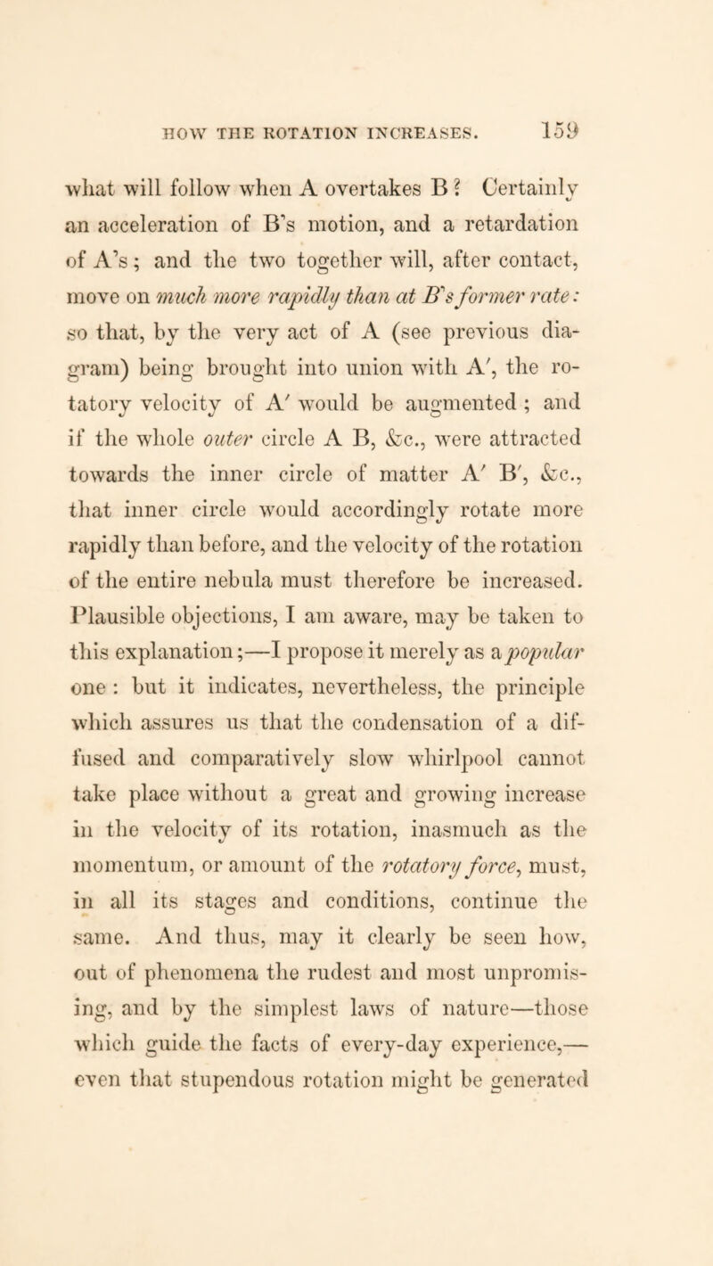 what will follow when A overtakes B ? Certainly an acceleration of B's motion, and a retardation of A’s; and the two together will, after contact, move on much more rapidly than at B'sformer rate: so that, by the very act of A (see previous dia¬ gram) being brought into union with A', the ro¬ tatory velocity of A' would be augmented ; and if the whole outer circle A B, &c., were attracted towards the inner circle of matter A' B', &c., that inner circle would accordingly rotate more rapidly than before, and the velocity of the rotation of the entire nebula must therefore be increased. Plausible objections, I am aware, may be taken to this explanation;—I propose it merely as a popular one : but it indicates, nevertheless, the principle which assures us that the condensation of a dif¬ fused and comparatively slow whirlpool cannot take place without a great and growing increase in the velocity of its rotation, inasmuch as the momentum, or amount of the rotatory force, must, in all its stages and conditions, continue the same. And thus, may it clearly be seen how, out of phenomena the rudest and most unpromis¬ ing, and by the simplest laws of nature—those which guide the facts of every-day experience,— even that stupendous rotation might be generated