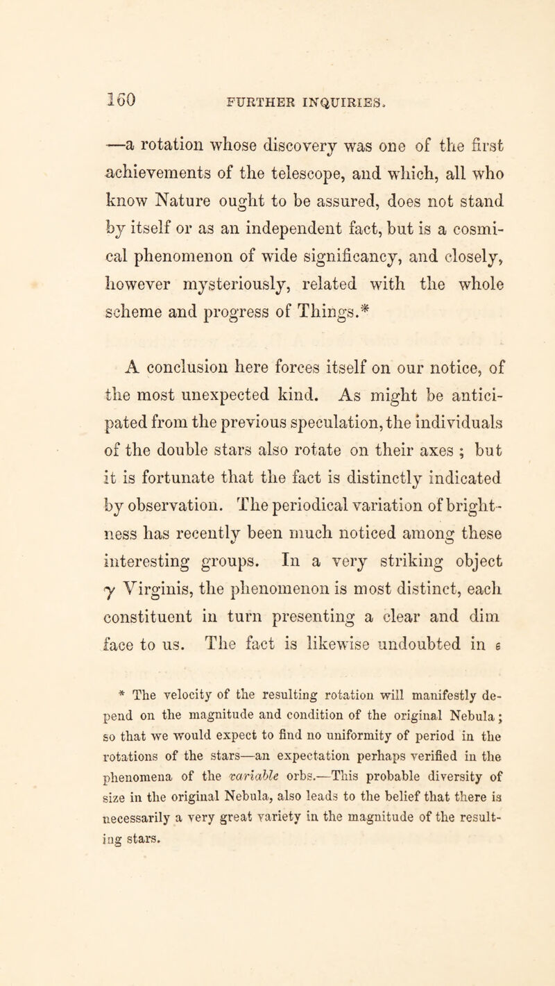 FURTHER INQUIRIES, —a rotation whose discovery was one of the first achievements of the telescope, and wdiich, all who know Nature ought to be assured, does not stand by itself or as an independent fact, but is a cosmi- cal phenomenon of wide significancy, and closely, however mysteriously, related with the whole scheme and progress of Things.* A conclusion here forces itself on our notice, of the most unexpected kind. As might be antici¬ pated from the previous speculation, the individuals of the double stars also rotate on their axes ; but it is fortunate that the fact is distinctly indicated by observation. The periodical variation of bright ¬ ness has recently been much noticed among these interesting groups. In a very striking object y Yirginis, the phenomenon is most distinct, each constituent in turn presenting a clear and dim face to us. The fact is likewise undoubted in e * The velocity of the resulting rotation will manifestly de¬ pend on the magnitude and condition of the original Nebula; so that we would expect to find no uniformity of period in the rotations of the stars—an expectation perhaps verified in the phenomena of the variable orbs.—This probable diversity of size in the original Nebula, also leads to the belief that there is necessarily a very great variety in the magnitude of the result¬ ing stars.